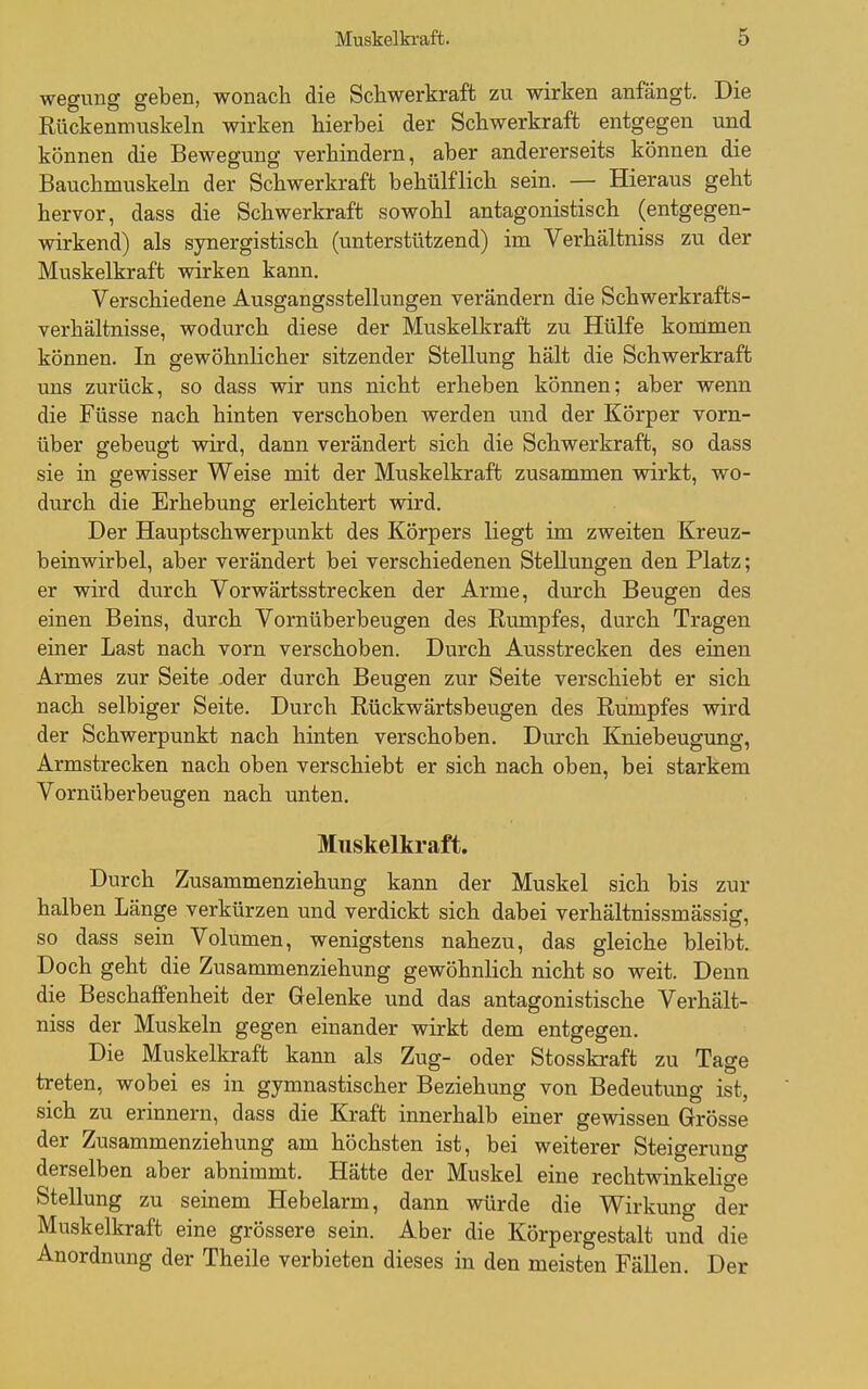 wegung geben, wonach die Schwerkraft zu wirken anfängt. Die Rückenmuskeln wirken hierbei der Schwerkraft entgegen und können die Bewegung verhindern, aber andererseits können die Bauchmuskeln der Schwerkraft behülflich sein. — Hieraus geht hervor, dass die Schwerkraft sowohl antagonistisch (entgegen- wirkend) als synergistisch (unterstützend) im Verhältniss zu der Muskelkraft wirken kann. Verschiedene Ausgangsstellungen verändern die Schwerkrafts- verhältnisse, wodurch diese der Muskelkraft zu Hülfe kommen können. In gewöhnlicher sitzender Stellung hält die Schwerkraft uns zurück, so dass wir uns nicht erheben können; aber wenn die Füsse nach hinten verschoben werden und der Körper vorn- über gebeugt wird, dann verändert sich die Schwerkraft, so dass sie in gewisser Weise mit der Muskelkraft zusammen wirkt, wo- durch die Erhebung erleichtert wird. Der Hauptschwerpunkt des Körpers liegt im zweiten Kreuz- beinwirbel, aber verändert bei verschiedenen Stellungen den Platz; er wird durch Vorwärtsstrecken der Arme, durch Beugen des einen Beins, durch Vornüberbeugen des Rumpfes, durch Tragen einer Last nach vorn verschoben. Durch Ausstrecken des einen Armes zur Seite .oder durch Beugen zur Seite verschiebt er sich nach selbiger Seite. Durch Rückwärtsbeugen des Rumpfes vsdrd der Schwerpunkt nach hinten verschoben. Durch Kniebeugung, Armstrecken nach oben verschiebt er sich nach oben, bei starkem Vornüb erb engen nach unten. Muskelkraft. Durch Zusammenziehung kann der Muskel sich bis zur halben Länge verkürzen und verdickt sich dabei verhältnissmässig, so dass sein Volumen, wenigstens nahezu, das gleiche bleibt. Doch geht die Zusammenziehung gewöhnlich nicht so weit. Denn die Beschaffenheit der Gelenke und das antagonistische Verhält- niss der Muskeln gegen einander wirkt dem entgegen. Die Muskelkraft kann als Zug- oder Stosskraft zu Tage treten, wobei es in gymnastischer Beziehung von Bedeutung ist, sich zu erinnern, dass die Kraft innerhalb einer gewissen Grösse der Zusammenziehung am höchsten ist, bei weiterer Steigerung derselben aber abnimmt. Hätte der Muskel eine rechtwinkelige Stellung zu seinem Hebelarm, dann würde die Wirkuno- der Muskelkraft eine grössere sein. Aber die Körpergestalt und die Anordnung der Theile verbieten dieses in den meisten Fällen. Der