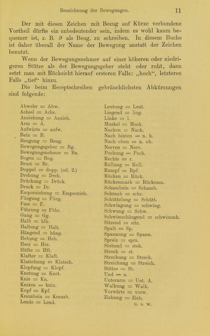 Der mit diesen Zeichen mit Bezug auf Kürze verbundene Vortheil dürfte ein unbedeutender sein, indem es wohl kaum be- quemer ist, z. B. S- als Beug, zu schreiben. In diesem Buche ist daher überall der Name der Bewegung anstatt der Zeichen benutzt. Wenn der Bewegungsnehmer auf einer höheren oder niedri- geren Stütze als der Bewegungsgeber steht oder ruht, dann setzt man mit Rücksicht hierauf ersteren Falls: ,,hoch, letzteren Falls ,,tief hinzu. Die beim Receptschreiben gebräuchlichsten Abkürzungen sind folgende: Abwehr = Abw. Achsel = Achs. Anziehung = Anzieh. Ai-m = A. Aufwärts = aufw. Bein = B. Beugung = Beug. Bewegungsgeber = Bg. Bewegungsnehmer = Bn. Bogen = Bog. Brust = Br. Doppel = dopp. (od. 2.) Drehung = Dreh. Drückung = Drück. DiTick = Dr. Emporziehung = Emporzieh. Fliegung = Flieg. Fuss = F. Führung = Führ. Gang = Gg. Halb = hlb. Haltung = Halt. Hängend = häng. Hebung = Heb. Herz = Hrz. Hüfte = Hft. Klafter = Klaft. Klatschung = Klatsch. Klopfung — Klopf. Knetung = Knet. Knie = Kn. Knixen = knix. Kopf = Kpf. Kreuzbein = Kreuzb. Lende = Lend. Deutung = Leut. Liegend = lieg. Linke ■ - 1. Muskel = Musk. Nacken = Nack. Nach hinten = n. h. Nach oben = n. ob. Nerven = Nerv. Pochung = Poch. Rechts = r. Rollung = Roll. Rumpf = Rpf. Rücken = Rück. Rückemnark = Rückenm. Schambein = Schamb. Schraub = sehr. Schüttelung = Schütt. Schwingung = schwing. Schwung = Schw. Schwimmhängend = schwimmh. Sitzend = sitz. Spalt = Sp. Spannung = Spann. Spreiz = sprz. Stehend = steh. Streck = st. Streckung = Streck. Streichung = Streich. Stütze = St. Und = u. Unterarm = Unt. A. Walkung = Walk. Vorwärts = vorw. Ziehung = Zieh. u. s. w.