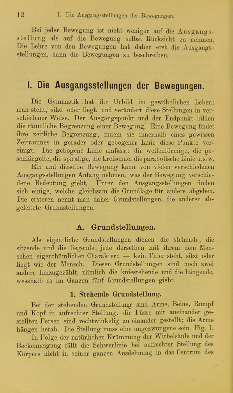 Bei jeder Bewegung ist nicht weniger auf die Ausgangs- stellung als auf die Bewegung selbst Rücksiclit zu nehmen. Die Lehre von den Bewegungen hat daher erst die Ausgangs- stellungen, dann die Bewegungen zu beschreiben. I. Die Ausgangsstellungen der Bewegungen. Die Gymnastik .hat ihr Urbild im gewöhnlichen Leben: man steht, sitzt oder liegt, und verändert diese Stellungen in ver- schiedener Weise. Der Ausgangspunkt und der Endpunkt bilden die räumliche Begrenzung einer Bewegung. Eine Bewegung findet ihre zeitliche Begrenzung, indem sie innerhalb eines gewissen Zeitraumes in gerader oder gebogener Linie diese Punkte ver- einigt. Die gebogene Linie umfasst: die wellenförmige, die ge- schlängelte, die spiralige, die kreisende, die parabolische Linie u.s.w. Ein und dieselbe Bewegung kann von vielen verschiedenen Ausgangsstellungen Anfang nehmen, was der Bewegung verschie- dene Bedeutung giebt. Unter den Ausgangsstellungen finden sich einige, welche gleichsam die Grundlage für andere abgeben. Die ersteren nennt man daher Grundstellungen, die anderen ab- geleitete Grundstellungen. A. Grundstellungen. Als eigentliche Grundstellungen dienen die stehende, die sitzende und die liegende, jede derselben mit ihrem dem Men- schen eigenthümlichen Charakter; — kein Thier steht, sitzt oder liegt wie der Mensch. Diesen Grundstellungen sind noch zwei andere hinzugezählt, nämlich die kniestehende und die hängende, wesshalb es im Ganzen fünf Grundstellungen giebt. 1. Stehende Grundstellung. Bei der stehenden Grundstellung sind Arme, Beine, Rumpf und Kopf in aufrechter Stellung, die Füsse mit aneinander ge- stellten Fersen sind rechtwinkelig zu einander gestellt; die Arme hängen herab. Die Stellung muss eine ungezwungene sein. Fig. 1. In Folge der natürlichen Krümmung der Wirbelsäule und der Beckenneigung fällt die Schwerlinie bei aufrechter Stellung des Körpers nicht in seiner ganzen Ausdehnung in das Centrum des