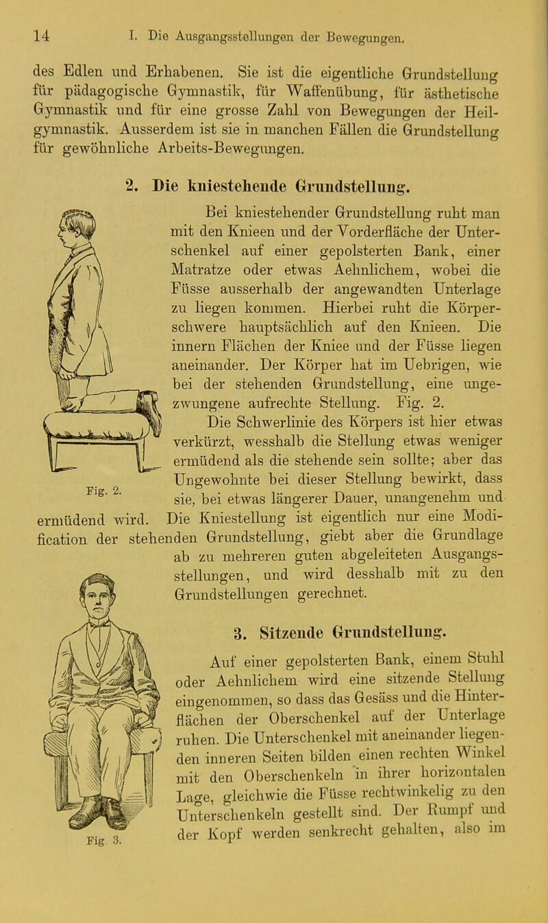 des Edlen und Erhabenen. Sie ist die eigentliche Grundstellung für pädagogische Gymnastik, für Waffenübung, für ästhetische Gymnastik und für eine grosse Zahl von Bewegungen der Heil- gymnastik. Ausserdem ist sie in manchen Fällen die Grundstellung für gewöhnliche Arbeits-Bewegungen. 2. Die kniestehende Griindstellimg. Bei kniestehender Grundstellung ruht man mit den Knieen und der Vorderfläche der Unter- schenkel auf einer gepolsterten Bank, einer Matratze oder etwas Aehnlichem, wobei die Füsse ausserhalb der angewandten Unterlage zu liegen kommen. Hierbei ruht die Körper- schwere hauptsächlich auf den Knieen. Die innern Flächen der Kniee und der Füsse liegen aneinander. Der Körper hat im Uebrigen, wie bei der stehenden Grundstellung, eine unge- zwungene aufrechte Stellung. Fig. 2, Die Schwerlinie des Körpers ist hier etwas verkürzt, wesshalb die Stellung etwas weniger ermüdend als die stehende sein sollte; aber das Ungewohnte bei dieser Stellung bewirkt, dass sie, bei etwas längerer Dauer, unangenehm und ermüdend wird. Die Kniestellung ist eigentlich nur eine Modi- fication der stehenden Grundstellung, giebt aber die Grundlage ab zu mehreren guten abgeleiteten Ausgangs- stellungen, und wird desshalb mit zu den Grundstellungen gerechnet. 3. Sitzende Grundstellung. Auf einer gepolsterten Bank, einem Stuhl oder Aehnlichem wird eine sitzende Stellung eingenommen, so dass das Gesäss und die Hinter- flächen der Oberschenkel auf der Unterlage ruhen. Die Unterschenkel mit aneinander liegen- den inneren Seiten bilden einen rechten Winkel mit den Oberschenkeln in ihrer horizontalen Lage, gleichwie die Füsse rechtwinkelig zu den Un'terschenkeln gestellt sind. Der Rumpf und Pi 3 der Kopf werden senkrecht gehalten, also im