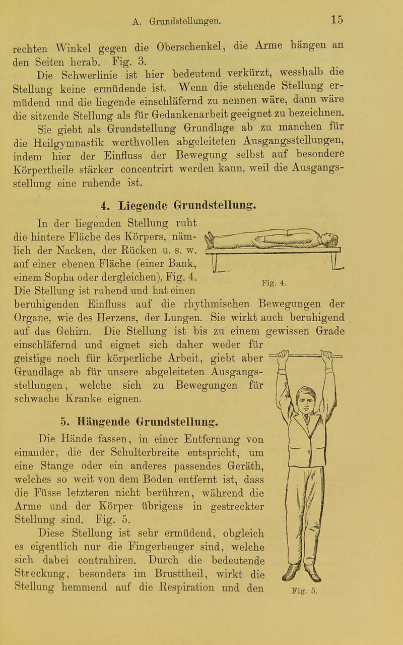 Fig. 4. rechten Winkel gegen die Oberschenkel, die Arme hängen an den Seiten herab. Fig. 3. Die Schwerlinie ist hier bedeutend verkürzt, wesshalb die Stellung keine ermüdende ist. Wenn die stehende Stellung er- müdend und die liegende einschläfernd zu nennen wäre, dann wäre die sitzende Stellung als für Gedankenarbeit geeignet zu bezeichnen. Sie giebt als Grundstellung Grundlage ab zu manchen für die Heilgymnastik werthvollen abgeleiteten Ausgangsstellungen, indem hier der Einfluss der Bewegung selbst auf besondere Körpertheile stärker concentrirt werden kann, weil die Ausgangs- stellung eine ruhende ist. 4. Liegende Grundstellung. In der liegenden Stellung ruht die hintere Fläche des Körpers, nära- »| lieh der Nacken, der Rücken u. s. w. r_ auf einer ebenen Fläche (einer Bank, 11^ einem Sopha oder dergleichen), Fig. 4. Die Stellung ist ruhend und hat einen beruhigenden Einfluss auf die rhythmischen Bewegungen der Organe, wie des Herzens, der Lungen. Sie wirkt auch beruhigend auf das Gehirn. Die Stellung ist bis zu einem gewissen Grade einschläfernd und eignet sich daher weder für geistige noch für körperliche Arbeit, giebt aber Grundlage ab für unsere abgeleiteten Ausgangs- stellungen , welche sich zu Bewegungen für schwache Kranke eignen. 5. Hängende Grundstellung. Die Hände fassen, in einer Entfernung von einander, die der Schulterbreite entspricht, um eine Stange oder ein anderes passendes Geräth, welches so weit von dem Boden entfernt ist, dass die Füsse letzteren nicht berühren, während die Arme und der Körper übrigens in gestreckter Stellung sind. Fig. 5. Diese Stellung ist sehr ermüdend, obgleich es eigentlich nur die Fingerbeuger sind, welche sich dabei contrahiren. Durch die bedeutende Streckung, besonders im Brusttheil, wirkt die Stellung hemmend auf die Respiration und den