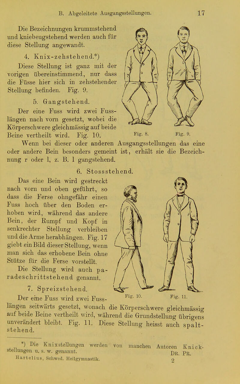 Die Bezeichnungen krummstehend und kniebeugstehend werden auch für diese Stellung angewandt. 4, Knix-zehstehend.*) Diese Stellung ist ganz mit der vorigen übereinstimmend, nur dass die Füsse hier sich in zehstehender Stellung befinden. Fig. 9. 5. Gangstehend. Der eine Fuss wird zwei Fuss- längen nach vorn gesetzt, wobei die Körperschwere gleichmässig auf beide Beine vertheilt wird. Fig. 10. ^ig- ^ig. 9. Wenn bei dieser oder anderen Ausgangsstellungen das eine oder andere Bein besonders gemeint ist, erhält sie die Bezeich- nung r oder 1, z. B, 1 gangstehend. 6. Stossstehend. Das eine Bein wird gestreckt nach vorn und oben geführt, so dass die Ferse ohngefähr einen Fuss hoch über den Boden er- hoben wird, während das andere Bein, der Rumpf und Kopf in senkrechter Stellung verbleiben und die Arme herabhängen. Fig. 17 giebt ein Bild dieser Stellung, wenn man sich das erhobene Bein ohne Stütze für die Ferse vorstellt. Die Stellung wird auch pa- radeschrittstehend genannt. 7. Spreizstehend. Der eine Fuss wird zwei Fuss- längen seitwärts gesetzt, wonach die Körperschwere gleichmässig auf beide Beine vertheilt wird, während die Grundstellung übrigens unverändert bleibt. Fig. 11. Diese Stellung heisst auch spalt- stehend. *) Die KnixStellungen werden Stellungen u. s. w. genannt. Hartelius, Schwed. Heilgymnastik. von manchen Autoren Knick- DR. PR. 2