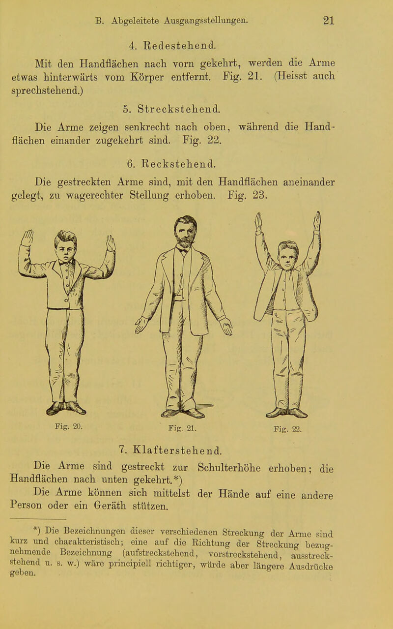 4. Redestehend. Mit den Handfläclien nacli vorn gekehrt, werden die Arme etwas hinterwärts vom Körper entfernt. Fig. 21, (Heisst auch sprechstehend.) 5. Streckstehend. Die Arme zeigen senkrecht nach oben, während die Hand- flächen einander zugekehrt sind. Fig. 22. 6, Reckstehend. Die gestreckten Arme sind, mit den Handflächen aneinander gelegt, zu wagerechter Stellung erhoben. Fig. 23. Fig. 20. Fig. 21. 7. Klafterstehend. Die Arme sind gestreckt zur Schulterhöhe erhoben; die Handflächen nach unten gekehrt.*) Die Arme können sich mittelst der Hände auf eine andere Person oder ein Geräth stützen. *) Die Bezeichnungen dieser verschiedenen Streckung der Arme sind kurz und charakteristisch; eine auf die Richtung der Streckung bezug- nehmende Bezeichnung (aufstreckstehend, vorstreckstehend, ausstreck- stehend u. s. w.) wäre principiell richtiger, wüi-de aber längere Ausdi-Ücke geben.