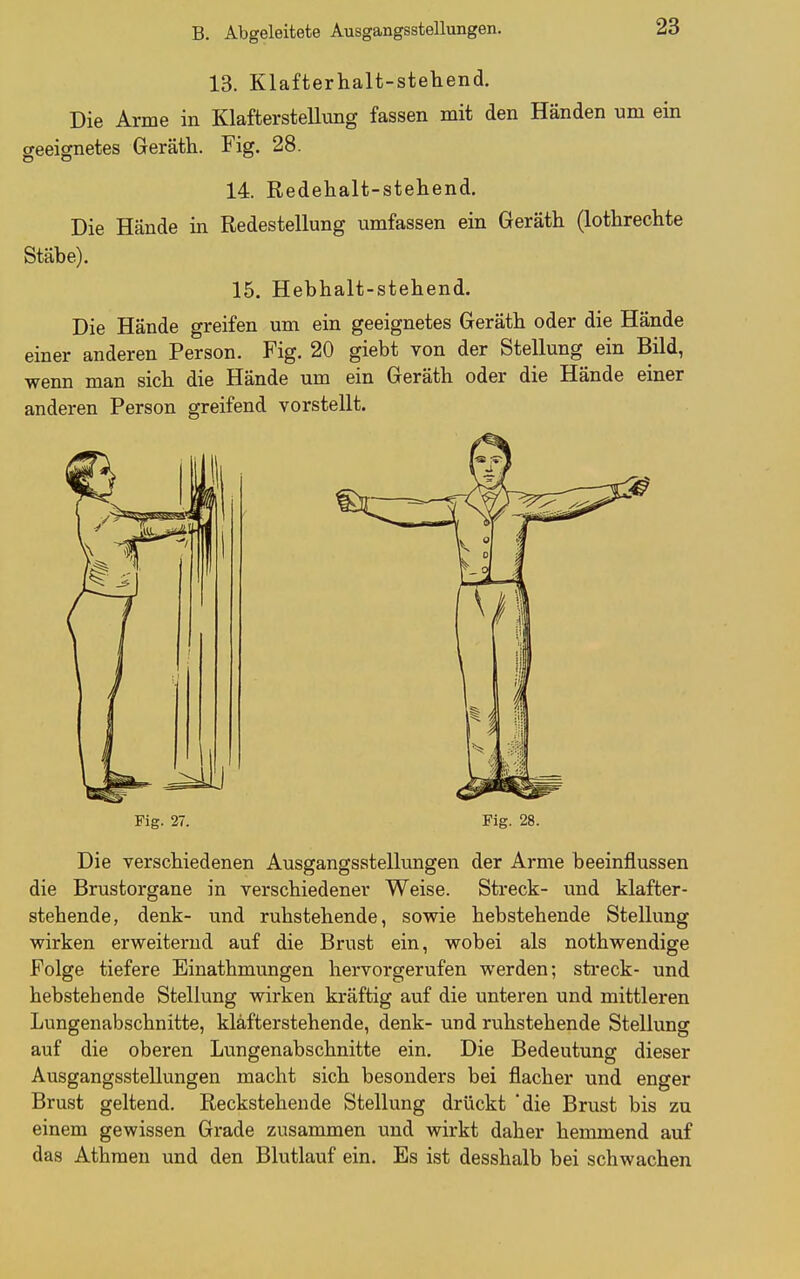 13. Klafterhalt-steliend. Die Arme in Klafterstellung fassen mit den Händen um ein creeignetes Geräth. Fig. 28. 14. Redehalt-stehend. Die Hände in Redestellung umfassen ein Geräth (lothrechte Stäbe). 15. Hebhalt-stehend. Die Hände greifen um ein geeignetes Geräth oder die Hände einer anderen Person. Fig. 20 giebt von der Stellung ein Bild, wenn man sich die Hände um ein Geräth oder die Hände einer anderen Person greifend vorstellt. Fig. 27. Fig. 28. Die verschiedenen Ausgangsstellungen der Arme beeinflussen die Brustorgane in verschiedener Weise. Streck- und klafter- stehende, denk- und ruhstehende, sowie hebstehende Stellung wirken erweiternd auf die Brust ein, wobei als nothwendige Folge tiefere Einathmungen hervorgerufen werden; streck- und hebstehende Stellung wirken kräftig auf die unteren und mittleren Lungenabschnitte, kläfterstehende, denk- und ruhstehende Stellung auf die oberen Lungenabschnitte ein. Die Bedeutung dieser Ausgangsstellungen macht sich besonders bei flacher und enger Brust geltend. Reckstehende Stellung drückt 'die Brust bis zu einem gewissen Grade zusammen und wirkt daher hemmend auf das Athraen und den Blutlauf ein. Es ist desshalb bei schwachen