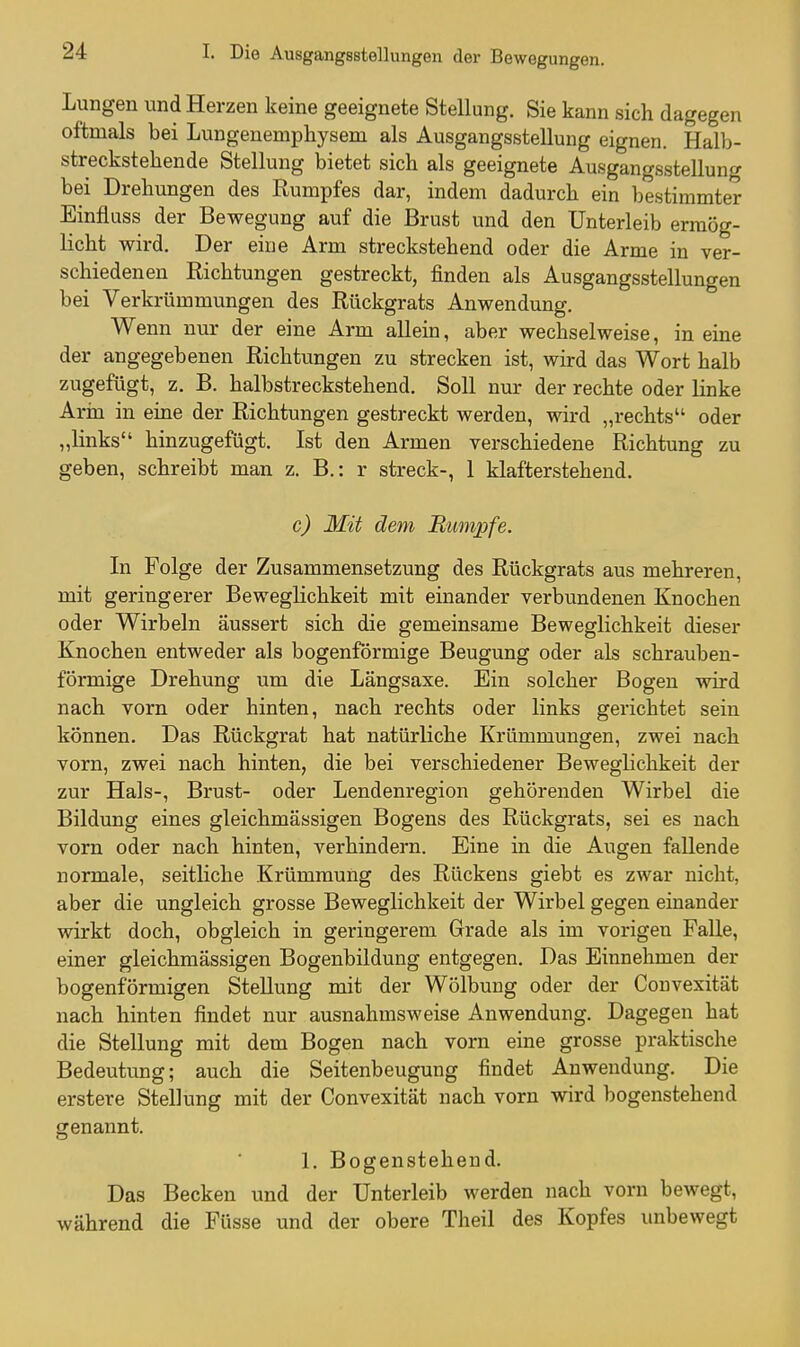 Lungen und Herzen keine geeignete Stellung. Sie kann sich dagegen oftmals bei Lungeuemphysem als Ausgangsstellung eignen. Halb- streckstehende Stellung bietet sich als geeignete Ausgangsstellung bei Drehungen des Rumpfes dar, indem dadurch ein bestimmter Einfluss der Bewegung auf die Brust und den Unterleib ermög- licht wird. Der eine Arm streckstehend oder die Arme in ver- schiedenen Richtungen gestreckt, finden als Ausgangsstellungen bei Verkrümmungen des Rückgrats Anwendung. Wenn nur der eine Arm allein, aber wechselweise, in eine der angegebenen Richtungen zu strecken ist, wird das Wort halb zugefügt, z. B. halbstreckstehend. Soll nur der rechte oder linke Arm in eine der Richtungen gestreckt werden, wird „rechts oder „links hinzugefügt. Ist den Armen verschiedene Richtung zu geben, schreibt man z. B.: r streck-, 1 klafterstehend. c) Mit dem Etmpfe. In Folge der Zusammensetzung des Rückgrats aus mehreren, mit geringerer Beweglichkeit mit einander verbundenen Knochen oder Wirbeln äussert sich die gemeinsame Beweglichkeit dieser Knochen entweder als bogenförmige Beugung oder als schrauben- förmige Drehung um die Längsaxe. Ein solcher Bogen wird nach vorn oder hinten, nach rechts oder links gerichtet sein können. Das Rückgrat hat natürliche Krümmungen, zwei nach vorn, zwei nach hinten, die bei verschiedener Beweglichkeit der zur Hals-, Brust- oder Lendenregion gehörenden Wirbel die Bildung eines gleichmässigen Bogens des Rückgrats, sei es nach vorn oder nach hinten, verhindern. Eine in die Augen fallende normale, seitliche Krümmung des Rückens giebt es zwar nicht, aber die ungleich grosse Beweglichkeit der Wirbel gegen einander wirkt doch, obgleich in geringerem Grade als im vorigen Falle, einer gleichmässigen Bogenbildung entgegen. Das Einnehmen der bogenförmigen Stellung mit der Wölbung oder der Couvexität nach hinten findet nur ausnahmsweise Anwendung. Dagegen hat die Stellung mit dem Bogen nach vorn eine grosse praktische Bedeutung; auch die Seitenbeugung findet Anwendung. Die erstere Stellung mit der Convexität nach vorn wird bogenstehend genannt. 1. Bogenstehend. Das Becken und der Unterleib werden nach vorn bewegt, während die Füsse und der obere Theil des Kopfes unbewegt