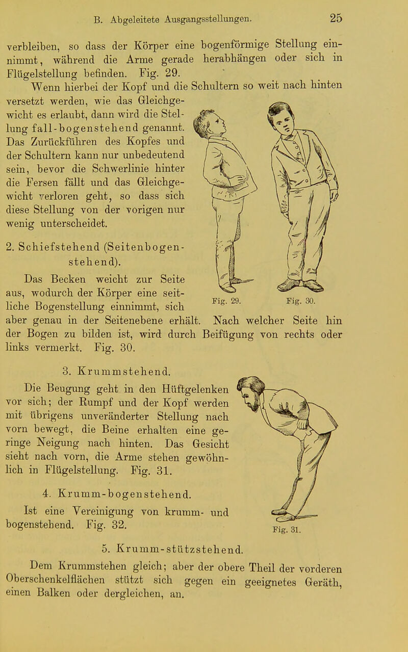 Fiff. 29. Fig. 30. verbleiben, so dass der Körper eine bogenförmige Stellung ein- nimmt, während die Arme gerade herabhängen oder sich in Fitigelstellung befinden. Fig. 29. Wenn hierbei der Kopf und die Schultern so weit nach hinten versetzt werden, wie das Gleichge- wicht es erlaubt, dann wird die Stel- lung fall-bogenstehend genannt. Das Zurückführen des Kopfes und der Schultern kann nur unbedeutend sein, bevor die Schwerlinie hinter die Fersen fällt und das Gleichge- wicht verloren geht, so dass sich diese Stellung von der vorigen nur wenig unterscheidet. 2, Schiefstehend (Seitenbogen- stehend). Das Becken weicht zur Seite aus, wodurch der Körper eine seit- liche Bogenstellung einnimmt, sich aber genau in der Seitenebene erhält. Nach welcher Seite hin der Bogen zu bilden ist, wird durch Beifügung von rechts oder links vermerkt. Fig. 30. 3. Krummstehend, Die Beugung geht in den Hüftgelenken vor sich; der Rumpf und der Kopf werden mit übrigens unveränderter Stellung nach vorn bewegt, die Beine erhalten eine ge- ringe Neigung nach hinten. Das Gesicht sieht nach vorn, die Arme stehen gewöhn- lich in Flügelstellung. Fig. 31, 4. Krumm-bogenstehend. Ist eine Vereinigung von krumm- und bogenstehend, Fig. 32, 5. Krumm-stützstehend. Dem Krummstehen gleich; aber der obere Theil der vorderen Oberschenkelflächen stützt sich gegen ein geeignetes Geräth, einen Balken oder dergleichen, an.