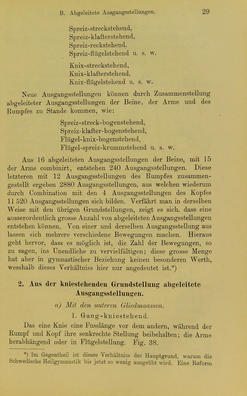 Spreiz-streckstehend, Spreiz-klafterstehend, Spreiz-reckstehend, Spreiz-fliigelstehend u. s. w. Kn ix- str e cksteli end, Knix-klafter stehend, Knix-flügelstehend vt. s. w. Neue Ausgangsstellungen können durch Zusammenstellung abgeleiteter Ausgangsstellungen der Beine, der Arme und des Rumpfes zu Stande kommen, wie: Spreiz-streck-b ogenstehend, Spreiz-klafter-bogenstehend, Flügel-knix-bogenstehend, Flügel-spreiz-krummstehend u. s. w. Aus 16 abgeleiteten Ausgangsstellungen der Beine, mit 15 der Arme combinirt, entstehen 240 Ausgangsstellungen. Diese letzteren mit 12 Ausgangsstellungen des Rumpfes zusammen- gestellt ergeben 2880 Ausgangsstellungen, aus welchen wiederum durch Combination mit den 4 Ausgangsstellungen des Kopfes 11 520 Ausgangsstellungen sich bilden. Verfährt man in derselben Weise mit den übrigen Grundstellungen, zeigt es sich, dass eine ausserordentlich grosse Anzahl von abgeleiteten Ausgangsstellungen entstehen können. Von einer und derselben Ausgangsstellung aus lassen sich mehrere verschiedene Bewegungen machen. Hieraus geht hervor, dass es möglich ist, die Zahl der Bewegungen, so zu sagen, ins Unendliche zu vervielfältigen; diese grosse Menge hat aber in gymnastischer Beziehung keinen besonderen Werth, wesshalb dieses Verhältniss hier nur angedeutet ist.*) 2. Aus der kniestehenden Orundstellung: abgeleitete Ausgangsstellungen. a) Mit den unteren Gliedmaassen. 1. Gang-kniestehend. Das eine Knie eine Fusslänge vor dem andern, während der Rumpf und Kopf ihre senkrechte Stellung beibehalten; die Arme herabhängend oder in Fitigelstellung. Fig. 38. *) Im Gegentheil ist dieses Verhältniss der Hauptgrund, warum die Schwedische Heilgymnastik bis jetzt so wenig ausgeübt wird. Eine Reform