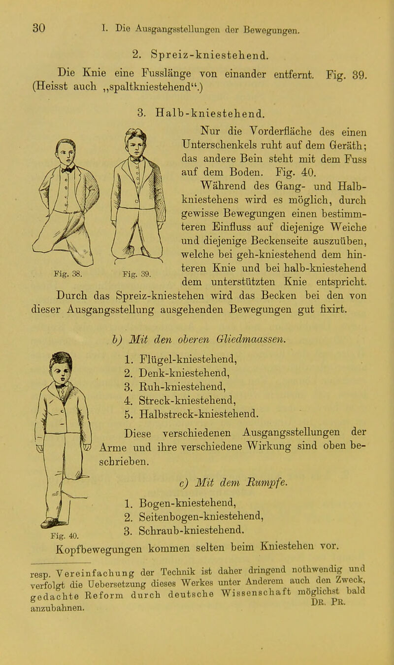 2. Spreiz-kniestehend. Die Knie eine Fusslänge von einander entfernt. Fig. 39. (Heisst auch „spaltkniestehend.) 3. Halb-kniestehend, Nur die Vorderfläche des einen Unterschenkels ruht auf dem Geräth; das andere Bein steht mit dem Fuss auf dem Boden. Fig. 40. Während des Gang- und Halb- kniestehens wii'd es möglich, durch gewisse Bewegungen einen bestimm- teren Einfluss auf diejenige Weiche und diejenige Beckenseite auszuüben, welche bei geh-kniestehend dem hin- teren Knie und bei halb-kniestehend dem unterstützten Knie entspricht. Durch das Spreiz-kniestehen wird das Becken bei den von dieser Ausgangsstellung ausgehenden Bewegungen gut fixirt. Fig. 38. Fig. 39. Fig. 40 h) Mit den oberen Gliedmaassen. 1. Flügel-kniestehend, 2. Denk-kuiestehend, 3. Ruh-kniesteheud, 4. Streck-kniestehend, 5. Halbstreck-kniestehend. Diese verschiedenen Ausgangsstellungen der Arme und ihre verschiedene Wirkung sind oben be- scbrieben. c) Mit dem Rumpfe. 1. Bogen-kniestehend, 2. Seitenbogen-kniestehend, 3. Schraub-kniestehend. Kopfbewegungen kommen selten beim Kniestehen vor. resp. Vereinfachung der Technik ist daher dringend nothwendig und verfolgt die Uebersetzung dieses Werkes unter Anderem auch den Zweck gedachte Reform durch deutsche Wissenschaft möglichst baJd anzubahnen. DR. PR.