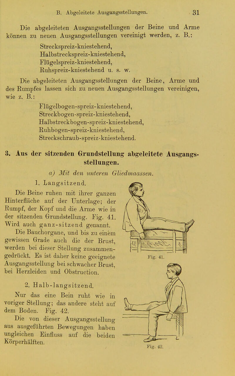 Die abgeleiteten Ausgangsstellungen der Beine und Arme können zu neuen Ausgangsstellungen vereinigt werden, z. B.: Streckspreiz-kniestehend, Halbstreckspreiz-kniestehend, Flügelspreiz-kniestehend, Ruhspreiz-kniestehend u. s. w. Die abgeleiteten Ausgangsstellungen der Beine, Arme und des Rumpfes lassen sich zu neuen Ausgangsstellungen vereinigen, wie z. B.: Flügelbogen-spreiz-kniestehend, Streckbogen-spreiz-kniestehend, Halbstreckbogen-spreiz-kniestehend, Ruhbogen-spreiz-kniestehend, Streckschraub-spreiz-kniestehend. 3. Aus der sitzenden Grrundstellung abgeleitete Ausgangs- stellungen. a) 3Iit den unteren Gliedmaas sen. 1. Langsitzend. Die Beine ruhen mit ihrer ganzen Hinterfläche auf der Unterlage; der Rumpf, der Kopf und die Arme wie in der sitzenden Grundstellung. Fig. 41. Wird auch ganz-sitzend genannt. Die Bauchorgane, und bis zu einem gewissen Grade auch die der Brust, werden bei dieser Stellung zusammen- gedrückt. Es ist daher keine geeignete Fig. 4i. Ausgangsstellung bei schwacher Brust, bei Herzleiden und Obstruction. 2. Halb-langsitzend. Nur das eine Bein ruht wie in voriger Stellung; das andere steht auf ¥N dem Boden. Fig. 42. _^ Die von dieser Ausgangsstellung aus ausgeführten Bewegungen haben ungleichen Einfluss auf die beiden ^ Körperhälften. Fig. 42.