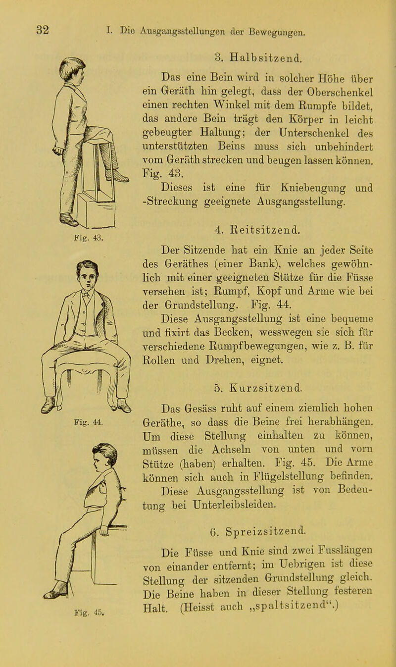 3. Halbsitzend. Das eine Bein wird in solcher Höhe über ein Geräth hin gelegt, dass der Oberschenkel einen rechten Winkel mit dem Rumpfe bildet, das andere Bein trägt den Körper in leicht gebeugter Haltung; der Unterschenkel des unterstützten Beins muss sich unbehindert Tom Geräth strecken und beugen lassen können. Fig. 43. Dieses ist eine für Kniebeugung und -Streckung geeignete Ausgangsstellung. 4. Reitsitzend. Der Sitzende hat ein Knie an jeder Seite des Geräthes (einer Bank), welches gewöhn- lich mit einer geeigneten Stütze für die Füsse versehen ist; Rumpf, Kopf und Arme wie bei der Grundstellung. Fig. 44. Diese Ausgangsstellung ist eine bequeme und fixirt das Becken, wesswegen sie sich für verschiedene Rumpfbewegungen, wie z. B. für Rollen und Drehen, eignet. 5. Kurzsitzend. Das Gesäss ruht auf einem ziemlich hohen Geräthe, so dass die Beine frei herabhängen. Um diese Stellung einhalten zu können, müssen die Achseln von unten und vorn Stütze (haben) erhalten. Fig. 45. Die Arme können sich auch in Flügelstellung befinden. Diese Ausgangsstellung ist von Bedeu- tung bei Unterleibsleiden. 6. Spreizsitzend. Die Füsse und Knie sind zwei Fasslängen von einander entfernt; im Uebrigen ist diese Stellung der sitzenden Grundstellung gleich. Die Beine haben in dieser Stellung festeren Halt. (Heisst auch „spaltsitzend.)