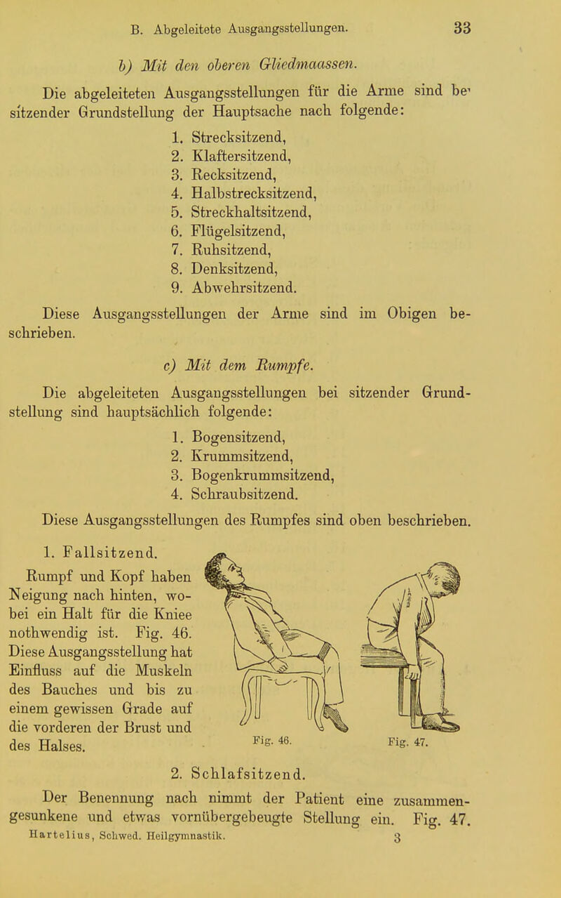 h) Mit den oberen Gliedmaassen. Die abgeleiteten Ausgangsstellungen für die Arme sind be^ sitzender Grundstellung der Hauptsache nach folgende: 1. Strecksitzend, 2. Klaftersitzend, 3. Recksitzend, 4. Halbstrecksitzend, 5. Streckhaltsitzend, 6. Flügelsitzend, 7. Ruhsitzend, 8. Denksitzend, 9. Abwehrsitzend. Diese Ausgangsstellungen der Arme sind im Obigen be- schrieben. c) Mit dem Bumpfe. Die abgeleiteten Ausgangsstellungen bei sitzender Grund- stellung sind hauptsächlich folgende: 1. Bogensitzend, 2. Krummsitzend, 3. Bogenkrummsitzend, 4. Schraubsitzend. Diese Ausgangsstellungen des Rumpfes sind oben beschrieben. 1. Fallsitzend. Rumpf und Kopf haben Neigung nach hinten, wo- bei ein Halt für die Kniee nothwendig ist. Fig. 46. Diese Ausgangsstellung hat Einfluss auf die Muskeln des Bauches und bis zu einem gewissen Grade auf die vorderen der Brust und des Halses. ^'s- 46. Fig. 47. 2. Schlafsitzend. Der Benennung nach nimmt der Patient eine zusammen- gesunkene und etwas vornübergebeugte Stellung ein. Fig. 47. Hartelius, Soliwed. Heilgymnastik. 3
