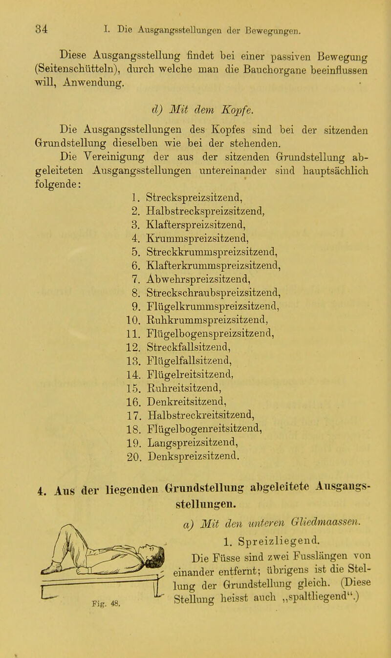 Diese Ausgangsstellung findet bei einer passiven Bewegung (Seitenschtttteln), durch welche man die Bauchorgane beeinflussen will, Anwendung. d) Mit dem Kopfe. Die Ausgangsstellungen des Kopfes sind bei der sitzenden Grundstellung dieselben wie bei der stehenden. Die Vereinigung der aus der sitzenden Grundstellung ab- geleiteten Ausgangsstellungen untereinander sind hauptsächlich folgende: 1. Streckspreizsitzend, 2. Halbstreckspreizsitzend, 3. Klafterspreizsitzend, 4. Krummspreizsitzend, 5. Streckkrummspreizsitzend, 6. Klafterkrummspreizsitzend, 7. Abwehrspreizsitzend, 8. Streckschraubspreizsitzend, 9. Flügelkrummspreizsitzend, 10. Ruhkrummspreizsitzend, 11. Flügelbogenspreizsitzeud, 12. Streckfallsitzend, 13. Flttgelfallsitzend, 14. Flügelreitsitzend, 15. Ruhreitsitzend, 16. Denkreitsitzend, 17. Halbstreckreitsitzend, 18. Flügelbogenreitsitzend, 19. Langspreizsitzend, 20. Denkspreizsitzend. 4. Aus der liegenden Grundstellung abgeleitete Ausgangs- stellungen. a) Mit den unteren Gliedmaassen. 1. Spreizliegend. Die Füsse sind zwei Fusslängen von einander entfernt; übrigens ist die Stel- lung der Grundstellung gleich. (Diese Pi 48 SteUung heisst auch „spaltliegend.)