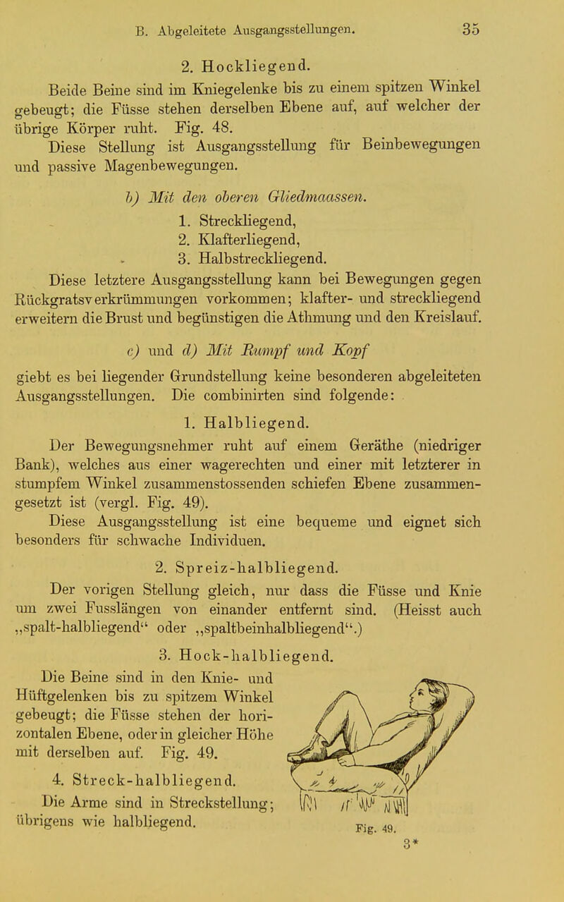 2, Hockliegend. Beide Beine sind im Kniegelenke bis zu einem spitzen Winkel o-ebeugt: die Füsse stehen derselben Ebene auf, auf welcher der übrige Körper ruht. Fig. 48. Diese Stellung ist Ausgangsstellung für Beinbewegungen und passive Magenbewegungen. h) Mit den oberen Gliedmaassen. 1. Streckliegend, 2. Klafterliegend, 3. Halbstreckliegend. Diese letztere Ausgangsstellung kann bei Bewegungen gegen Rückgratsverkrümmungen vorkommen; klafter- und streckliegend erweitern die Brust und begünstigen die Athmung und den Kreislauf. c) und d) Mit Rumpf und Kopf giebt es bei liegender Grundstellung keine besonderen abgeleiteten Ausgangsstellungen. Die combinirten sind folgende: 1. Halbliegend. Der Bewegungsnehmer ruht auf einem Geräthe (niedriger Bank), welches aus einer wagerechten und einer mit letzterer in stumpfem Winkel zusammenstossenden schiefen Ebene zusammen- gesetzt ist (vergl. Fig. 49). Diese Ausgangsstellung ist eine bequeme und eignet sich besonders für schwache Individuen. 2. Spreiz-halbliegend. Der vorigen Stellung gleich, nur dass die Füsse und Knie um zwei Fusslängen von einander entfernt sind. (Heisst auch „spalt-halbliegend oder „spaltbeinhalbliegend.) 3. Hock-lialbliegend. Die Beine sind in den Knie- und Hüftgelenken bis zu spitzem Winkel gebeugt; die Füsse stehen der hori- zontalen Ebene, oder in gleicher Höhe mit derselben auf. Fig. 49. 4. Streck-halbliegend. Die Arme sind in Streckstellung; übrigens wie halbliegend. 3*