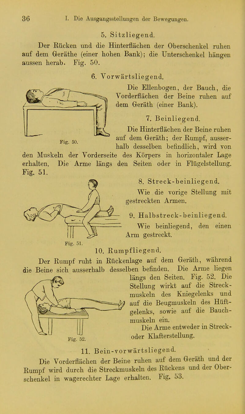 Fig. 50. 5. Sitzliegend. Der Rücken und die Hinterfiächen der Oberschenkel ruhen auf dem Geräthe (einer hohen Bank); die Unterschenkel hängen aussen herab. Fig. 50. 6. Vorwärtsliegend. Die Ellenbogen, der Bauch, die Vorderflächen der Beine ruhen auf dem Geräth (einer Bank). 7. Beinliegend. Die Hinterflächen der Beine ruhen auf dem Geräth; der Rumpf, ausser- halb desselben befindlich, wird von den Muskeln der Vorderseite des Körpers in horizontaler Lage erhalten. Die Arme längs den Seiten oder in Flügelstellung. Fig. 51. 8. Streck-beinliegend. Wie die vorige Stellung mit gestreckten Armen. 9. Halbstreck-beinliegend. Wie beinliegend, den einen Arm gestreckt. Fig. 51. 10. Rumpfliegend. Der Rumpf ruht in Rückenlage auf dem Geräth, während die Beine sich ausserhalb desselben befinden. Die Arme liegen längs den Seiten. Fig. 52. Die Stellung wirkt auf die Streck- muskeln des Kniegelenks und auf die Beugmuskeln des Hüft- gelenks, sowie auf die Bauch- muskeln ein. Die Arme entweder in Streck- Pig oder Klafterstellung. 11. Beiu-vorwärtsliegend. Die Vorderflächen der Beine ruhen auf dem Geräth und der Rumpf wird durch die Streckmuskeln des Rückens und der Ober- schenkel in wagerechter Lage erhalten. Fig. 53.