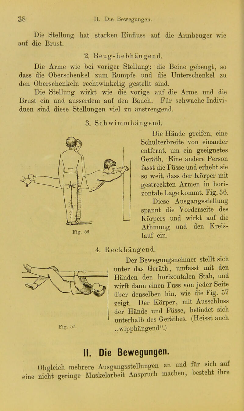 Die Stellung hat starken Eiufluss auf die Armbeuger wie auf die Brust. 2. Beug-hebhängend. Die Arme wie bei voriger Stellung; die Beine gebeugt, so dass die Oberschenkel zum Rumpfe und die Unterschenkel zu den Oberschenkeln rechtwinkelig gestellt sind. Die Stellung wirkt wie die vorige auf die Arme und die Brust ein und ausserdem auf den Bauch. Für schwache Indivi- duen sind diese Stellungen viel zu anstrengend. 3. Schwimmhängend. Die Hände greifen, eine Schulterbreite von einander entfernt, um ein geeignetes Geräth. Eine andere Person fasst die Ftisse und erhebt sie so weit, dass der Körper mit gestreckten Armen in hori- zontale Lage kommt. Fig. 56. Diese Ausgangsstellung spannt die Vorderseite des Körpers und wirkt auf die Fig. 56. Athmung und den Kreis- lauf ein. Fig. 57. 4. Reckhängeud. Der Bewegungsnehmer stellt sich unter das Geräth, umfasst mit den Händen den horizontalen Stab, und wirft dann einen Fuss von jeder Seite über denselben hin, wie die Fig. 57 zeigt. Der KöliDer, mit Ausschluss der Hände und Füsse, befindet sich unterhalb des Geräthes. (Heisst auch ,, wipphängend.) II. Die Bewegungen. Obgleich mehrere Ausgangsstellungen an und für sich auf eine nicht geringe Muskelarbeit Anspruch machen, besteht ihre