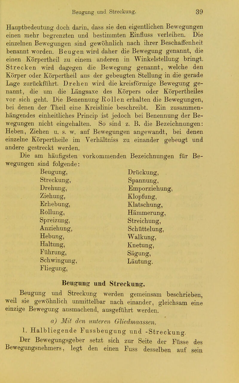 Hauptbedeutung doch darin, dass sie den eigentlichen Bewegungen einen mehr begrenzten und bestimmten Einfluss verleihen. Die einzelnen Beweffunsfen sind orewöhnlich nach ihrer Beschaffenheit benannt worden. Beugen wird daher die Bewegung genannt, die einen Körpertheil zu einem anderen in Winkelstellung bringt. Strecken wird dagegen die Bewegung genannt, welche den Körper oder Körpertheil aus der gebeugten Stellung in die gerade Lage zurückführt. Drehen wird die kreisförmige Bewegung ge- nannt, die um die Längsaxe des Körpers oder Körpertheiles vor sich geht. Die Benennmig Rollen erhalten die Bewegungen, bei denen der Theil eine Kreislinie beschreibt. Ein zusammen- hängendes einheitliches Princip ist jedoch bei Benennung der Be- wegungen nicht eingehalten. So sind z. B. die Bezeichnungen: Heben, Ziehen u. s. w. auf Bewegungen angewandt, bei denen einzelne Körpertheile im Verhältniss zu einander gebeugt und andere gestreckt werden. Die am häufigsten vorkommenden Bezeichnungen für Be- wegungen sind folgende: Beugung, Drückung, Streckung, Spannung, Drehung, Emporziehung, Ziehung, Klopfung, Erhebung, Klatschung, Rollung, Hämmerung, Spreizmig, Streichung, Anziehung, Schüttelung, Hebung, Walkung, Haltung, Knetung, Führung, Sägung, Schwingung, Läutung Fliegung, Beugung und Streckung. Beugung und Streckung werden gemeinsam beschrieben, weil sie gewöhnlich unmittelbar nach einander, gleichsam eine einzige Bewegung ausmachend, ausgeführt werden. a) 3Iit den unteren Gliedmaassen. 1. Halbliegende Fussbeugung und -Streckung. Der Bewegungsgeber setzt sich zur Seite der Füsse des Bewegungsnehmers, legt den einen Fuss desselben auf sein