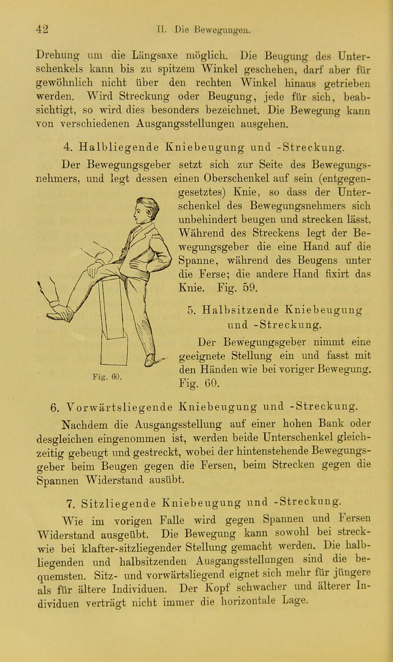 Drehung um die Längsaxe möglich. Die Beugung des Unter- schenkels kann bis zu spitzem Winkel geschehen, darf aber für gewöhnlich nicht über den rechten Winkel hinaus getrieben werden. Wird Streckung oder Beugung, jede für sich, beab- sichtigt, so wird dies besonders bezeichnet. Die Bewegung kann von verschiedenen Ausgangsstellungen ausgehen. 4. Halbliegende Kniebeugung und -Streckung. Der Bewegungsgeber setzt sich zur Seite des Bewegimgs- nehmers, und legt dessen einen Oberschenkel auf sein (entgegen- gesetztes) Knie, so dass der Unter- schenkel des Bewegungsnehmers sich unbehindert beugen und strecken lässt. Während des Streckens legt der Be- wegungsgeber die eine Hand auf die Spanne, während des Beugens unter die Ferse; die andere Hand fixirt das Knie. Fig. 59. 5. Halbsitzende Kniebeugung und -Streckung. Der Bewegungsgeber nimmt eine geeignete Stellung ein und fasst mit den Händen wie bei voriger Bewegung. Fig. 60. 6. Vorwärtsliegende Kniebeugung und -Streckung. Nachdem die Ausgangsstellung auf einer hohen Bank oder desgleichen eingenommen ist, werden beide Unterschenkel gleich- zeitig gebeugt und gestreckt, wobei der hintenstehende Bewegungs- geber beim Beugen gegen die Fersen, beim Strecken gegen die Spannen Widerstand ausübt. 7. Sitzliegende Kniebeugung und -Streckung. Wie im vorigen Falle wird gegen Spannen und Fersen Widerstand ausgeübt. Die Bewegung kann sowolil bei streck- wie bei klafter-sitzliegender Stellung gemacht werden. Die halb- liegenden und halbsitzenden Ausgangsstellungen sind die be- quemsten. Sitz- und vorwärtsliegend eignet sich mehr für jüngere als für ältere Individuen. Der Kopf schwacher und älterer In- dividuen verträgt nicht immer die horizontale Lage.