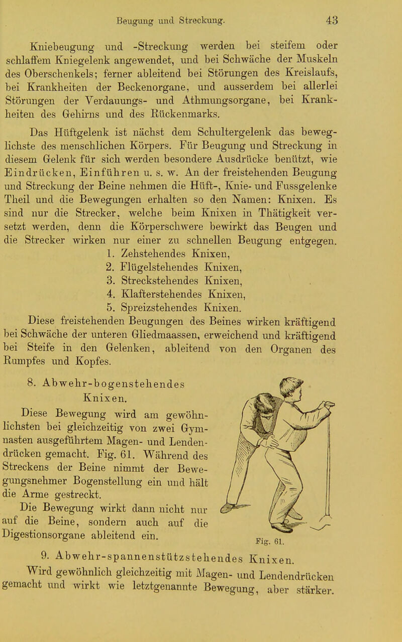 Kniebeugung und -Streckung werden bei steifem oder schlaffem Kniegelenk angewendet, und bei Schwäche der Muskeln des Oberschenkels; ferner ableitend bei Störungen des Kreislaufs, bei Krankheiten der Beckenorgane, und ausserdem bei allerlei Störungen der Verdauungs- und Athmungsorgane, bei Krank- heiten des Gehirns und des Rückenmarks. Das Hüftgelenk ist nächst dem Schultergelenk das beweg- lichste des menschlichen Körpers. Für Beugung und Streckung in diesem Gelenk für sich werden besondere Ausdrücke benützt, wie Eindrücken, Einführen u. s. w. An der freistehenden Beugung und Streckung der Beine nehmen die Hüft-, Knie- und Fussgelenke Theil und die Bewegungen erhalten so den Namen: Knixen. Es sind nur die Strecker, welche beim Knixen in Thätigkeit ver- setzt werden, denn die Körperschwere bewirkt das Beugen und die Strecker wirken nur einer zu schnellen Beugung entgegen. 1. Zehstehendes Knixen, 2. Flügelstehendes Knixen, 3. Streckstehendes Knixen, 4. Klafterstehendes Knixen, 5. Spreizstehendes Knixen. Diese freistehenden Beugungen des Beines wirken kräftigend bei Schwäche der unteren Gliedmaassen, erweichend und kräftigend bei Steife in den Gelenken, ableitend von den Organen des Rumpfes und Kopfes. 8. Abwehr-bogenstehendes Knixen. Diese Bewegung wird am gewöhn- lichsten bei gleichzeitig von zwei Gym- nasten ausgeführtem Magen- und Lenden- drücken gemacht. Fig. 61. Während des Streckens der Beine nimmt der Bewe- gungsnehmer Bogenstellung ein und hält die Arme gestreckt. Die Bewegung wirkt dann nicht nur auf die Beine, sondern auch auf die Digestionsorgane ableitend ein. 9. Abwehr-spannenstützstehendes Knixen. Wird gewöhnlich gleichzeitig mit Magen- und Lendendrücken gemacht und wirkt wie letztgenannte Bewegung, aber stärker.