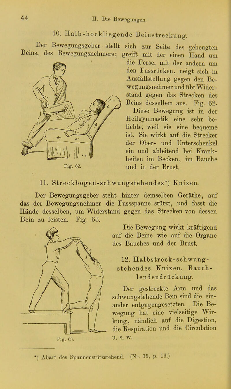 10. Halb-hockliegende Beinstreckung. Der Bewegungsgeber stellt sich zur Seite des gebeugten Beins, des Bewegungsnehmers; greift mit der einen Hand um die Ferse, mit der andern um den Fussrücken, neigt sich in Ausfallstellung gegen den Be- wegungsnehmer und übt Wider- stand gegen das Strecken des Beins desselben aus. Fig. 62. Diese Bewegung ist in der Heilgymnastik eine sehr be- liebte, weil sie eine bequeme ist. Sie wirkt auf die Strecker der Ober- und Unterschenkel ein und ableitend bei Krank- heiten im Becken, im Bauche Fig- 62. und in der Brust. 11. Streckbogen-schwungstehendes*) Knixen. Der Bewegungsgeber steht hinter demselben Geräthe, auf das der Bewegungsnehmer die Fussspanne stützt, und fasst die Hände desselben, um Widerstand gegen das Strecken von dessen Bein zu leisten. Fig. 63. Die Bewegung wirkt kräftigend auf die Beine wie auf die Organe des Bauches und der Brust. 12. Halbstreck-schwung- stehendes Knixen, Bauch- lenden drückung. Der gestreckte Arm und das schwungstehende Bein sind die ein- ander entgegengesetzten. Die Be- wegung hat eine vielseitige Wir- kung, nämlich auf die Digestion, die Respiration und die Circulation Fig. ■LI- S. W. *) Abart des Spannenstützstehend. (Nr. 15, p. 19.)
