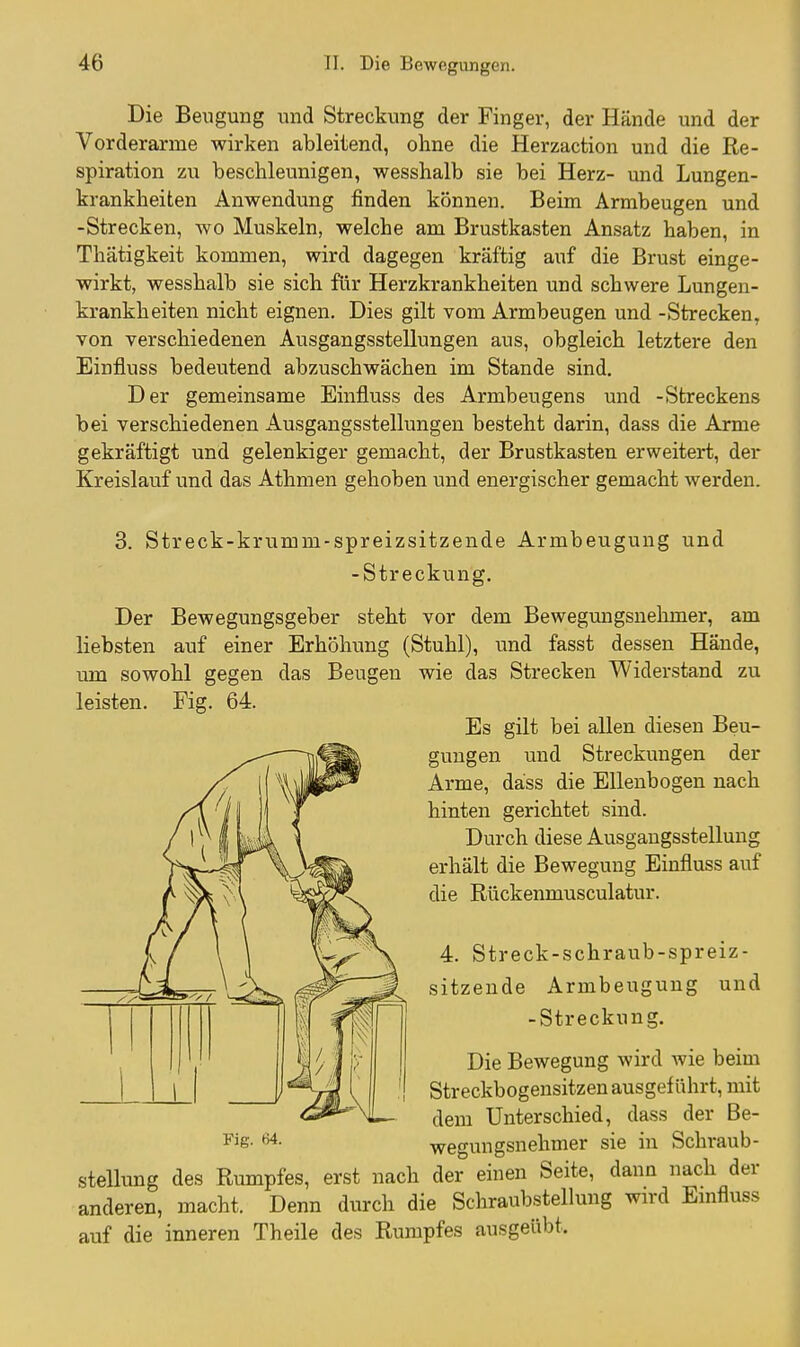 Die Beugung und Streckung der Finger, der Hände und der Vorderarme wirken ableitend, ohne die Herzaction und die Re- spiration zu beschleunigen, wesshalb sie bei Herz- und Lungen- krankheiten Anwendung finden können. Beim Armbeugen und -Strecken, wo Muskeln, welche am Brustkasten Ansatz haben, in Thätigkeit kommen, wird dagegen kräftig auf die Brust einge- wirkt, wesshalb sie sich für Herzkrankheiten und schwere Lungen- krankheiten nicht eignen. Dies gilt vom Armbeugen und -Strecken, von verschiedenen Ausgangsstellungen aus, obgleich letztere den Einfluss bedeutend abzuschwächen im Stande sind. Der gemeinsame Einfluss des Armbeugens und -Streckens bei verschiedenen Ausgangsstellungen besteht darin, dass die Arme gekräftigt und gelenkiger gemacht, der Brustkasten erweitert, der Kreislauf und das Athmen gehoben und energischer gemacht werden. 3. Streck-krumm-spreizsitzende Armbeugung und -Streckung. Der Bewegungsgeber steht vor dem Bewegungsnehmer, am liebsten auf einer Erhöhung (Stuhl), und fasst dessen Hände, um sowohl gegen das Beugen wie das Strecken Widerstand zu leisten. Fig. 64. Es gilt bei allen diesen Beu- gungen und Streckungen der Arme, dass die Ellenbogen nach hinten gerichtet sind. Durch diese Ausgangsstellung erhält die Bewegung Einfluss auf die Rückenmusculatur. 4. Streck-schraub-spreiz- sitzende Armbeugung und -Streckung. Die Bewegung wird wie beim Streckbogensitzen ausgeführt, mit dem Unterschied, dass der Be- F'g- wegungsnehmer sie in Schraub- stellung des Rumpfes, erst nach der einen Seite, dann nach der anderen, macht. Denn durch die Schraubstellung wird Emfluss auf die inneren Theile des Rumpfes ausgeübt.