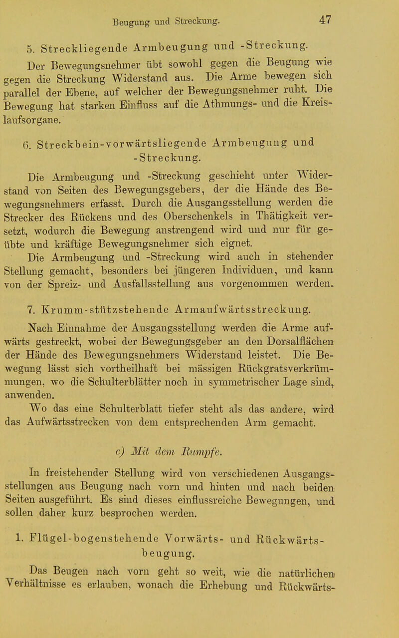 5. Streckliegeude Armbeugung und -Streckung. Der Bewegungsnehmer übt sowohl gegen die Beugung wie gegen die Streckung Widerstand aus. Die Arme bewegen sieb parallel der Ebene, auf welcher der Bewegungsnebmer ruht. Die Bewegung bat starken Einfluss auf die Atbmungs- und die Kreis- laufsorgane. 6. Streckbein-vorwärtsliegende Armbeuguug und -Streckung. Die Armbeugung und -Streckung geschieht unter Wider- stand von Seiten des Bewegungsgebers, der die Hände des Be- wegungsnehmers erfasst. Durch die Ausgangsstellung werden die Strecker des Rückens und des Oberschenkels in Thätigkeit ver- setzt, wodurch die Bewegung anstrengend wird und nur für ge- übte und kräftige Bewegungsnebmer sich eignet. Die Armbeugung und -Streckung wird auch in stehender Stellung gemacht, besonders bei jüngeren Individuen, und kann von der Spreiz- und Ausfallsstellung aus vorgenommen werden» 7. Krumm-stützstehende Armaufwärtsstreckung. Nach Einnahme der Ausgangsstellung werden die Arme auf- wärts gestreckt, wobei der Bewegungsgeber an den Dorsalflächen der Hände des Bewegungsnehmers Widerstand leistet. Die Be- wegung lässt sich vortheilhaft bei massigen Rückgratsverkrüm- mungen, wo die Schvilterblätter noch in symmetrischer Lage shad,. anwenden. Wo das eine Schulterblatt tiefer steht als das andere, wird das Aufwärtsstrecken von dem entsprechenden Arm gemacht. c) Mit dem Rumpfe. In freistehender Stellung wird von verschiedenen Ausgangs- stellungen aus Beugung nach vorn und hinten und nach beiden Seiten ausgeführt. Es sind dieses einflussreiche Bewegungen, und sollen daher kurz besprochen werden. 1. Plügel-bogenstehende Vorwärts- und Rückwärts- beugung. Das Beugen nach vorn geht so weit, wie die natürlichen Verhältnisse es erlauben, wonach die Erhebung und Rückwärts-