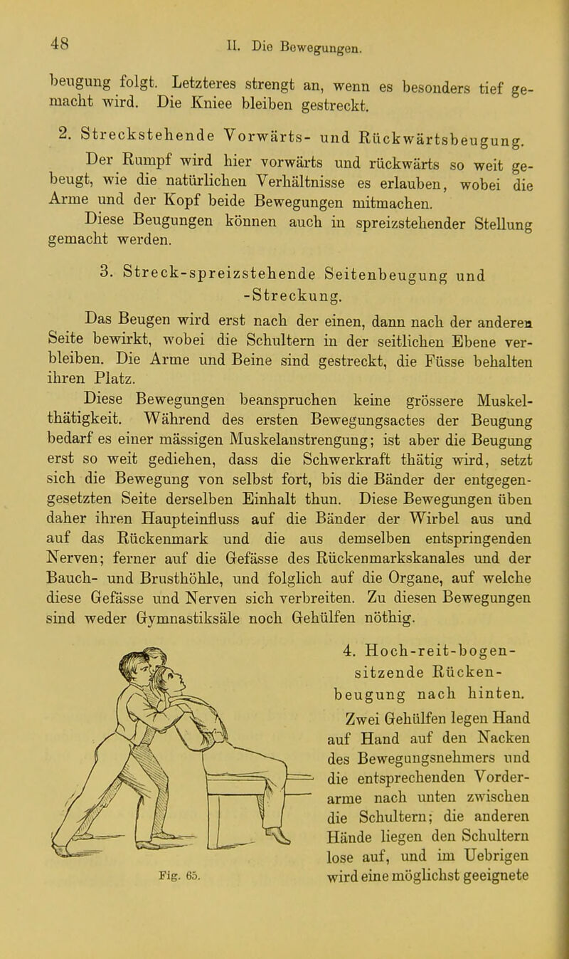 bengung folgt. Letzteres strengt an, wenn es besonders tief ge- macht wird. Die Kniee bleiben gestreckt. 2. Streckstehende Vorwärts- und Rückwärtsbeugung. Der Rumpf wird hier vorwärts und rückwärts so weit ge- beugt, wie die natürlichen Verhältnisse es erlauben, wobei die Arme und der Kopf beide Bewegungen mitmachen. Diese Beugungen können auch in spreizstehender Stellung gemacht werden. 3. Streck-spreizstehende Seitenbeugung und -Streckung, Das Beugen wird erst nach der einen, dann nach der anderen Seite bewirkt, wobei die Schultern in der seitlichen Ebene ver- bleiben. Die Arme und Beine sind gestreckt, die Füsse behalten ihren Platz. Diese Bewegungen beanspruchen keine grössere Muskel- thätigkeit. Während des ersten Bewegungsactes der Beugung bedarf es einer mässigen Muskelanstrengung; ist aber die Beugung erst so weit gediehen, dass die Schwerkraft thätig wird, setzt sich die Bewegung von selbst fort, bis die Bänder der entgegen- gesetzten Seite derselben Einhalt thun. Diese Bewegungen üben daher ihren Haupteinfluss auf die Bänder der Wirbel aus und auf das Rückenmark und die aus demselben entspringenden Nerven; ferner auf die Gefässe des Rückenmarkskanales und der Bauch- und Brusthöhle, und folglich auf die Organe, auf welche diese Grefässe und Nerven sich verbreiten. Zu diesen Bewegungen sind weder Gymnastiksäle noch Gehülfen nöthig. 4. Hoch-reit-bogen- sitzende Rücken- beugung nach hinten. Zwei Gehülfen legen Hand auf Hand auf den Nacken des Bewegungsnehmers und die entsprechenden Vorder- arme nach unten zwischen die Schultern; die anderen Hände liegen den Schultern lose auf, und im Uebrigen wird eine möglichst geeignete