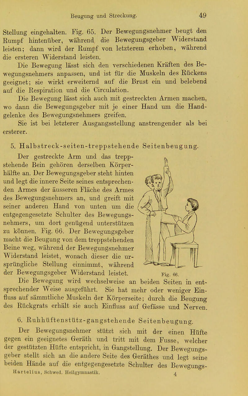 Stellung eingehalten. Fig. 65. Der Bewegungsnehmer beugt den Rumpf hintenüber, während die Beweguugsgeber Widerstand leisten; dann wird der Rumpf von letzterem erhoben, während die ersteren Widerstand leisten. Die Bewegung lässt sich den verschiedenen Kräften des Be- wegungsnehmers anpassen, und ist für die Muskeln des Rückens geeignet; sie wirkt erweiternd auf die Brust ein und belebend auf die Respiration und die Circulation. Die Bewegung lässt sich auch mit gestreckten Armen machen, wo dann die Bewegungsgeber mit je einer Hand um die Hand- gelenke des Bewegungsnehmers greifen. Sie ist bei letzterer Ausgangsstellung anstrengender als bei ersterer. 5. Halbstreck-seiten-treppstehende Seitenbeugung. Der gestreckte Arm und das trepp- stehende Bein gehören derselben Körper- hälfte an. Der Bewegungsgeber steht hinten und legt die innere Seite seines entsprechen- den Armes der äusseren Fläche des Armes des Bewegungsnehmers an, und greift mit seiner anderen Hand von unten um die entgegengesetzte Schulter des Bewegungs- nehmers, um dort genügend unterstützen zu können. Fig. 66. Der Bewegungsgeber macht die Beugung von dem treppstehenden Beine weg, während der Bewegungsnehmer Widerstand leistet, wonach dieser die ur- sprüngliche Stellung einnimmt, während der Bewegungsgeber Widerstand leistet. Die Bewegung wird wechselweise an beiden Seiten in ent- sprechender Weise ausgeführt. Sie hat mehr oder weniger Ein- fluss auf sämmtliche Muskeln der Körperseite; durch die Beugung des Rückgrats erhält sie auch Einfluss auf Gefässe und Nerven. 6. Ruhhüftenstütz-gangstehende Seitenbeugung. Der Bewegungsnehmer stützt sich mit der einen Hüfte gegen ein geeignetes Geräth und tritt mit dem Fusse, welcher der gestützten Hüfte entspricht, in Gangstellung. Der Bewegungs- geber stellt sich an die andere Seite des Geräthes und legt seine beiden Hände auf die entgegengesetzte Schulter des Bewegungs- Hartelius, Scliwed. Heilgymnastik. a