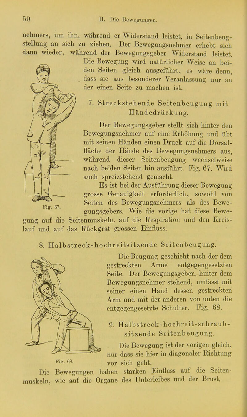 nehmers, um ihn, während er Widerstand leistet, in Seitenbeug- stellnng an sich zu ziehen. Der Bewegungsnehmer erhebt sich dann wieder, während der Bewegungsg-eber Widerstand leistet. Die Bewegung wird natürlicher Weise an bei- den Seiten gleich ausgeführt, es wäre denn, dass sie aus besonderer Veranlassung nur an der einen Seite zu machen ist. 7. Streckstehende Seitenbeugung mit Hände drückung. Der Bewegungsgeber stellt sich hinter den Bewegungsnehmer auf eine Erhöhung und übt mit seinen Händen einen Druck auf die Dorsal- fläche der Hände des Bewegungsnehmers aus, während dieser Seitenbeugung wechselweise nach beiden Seiten hin ausführt. Fig. 67. Wird auch spreizstehend gemacht. Es ist bei der Ausführung dieser Bewegung grosse Genauigkeit erforderlich, sowohl von Seiten des Bewegungsnehmers als des Bewe- gungsgebers. Wie die vorige hat diese Bewe- gung auf die Seitenmuskeln, auf die Respiration und den Kreis- lauf und auf das Rückgrat grossen Einfluss. 8. Halbstreck-hochreitsitzende Seitenbeugung. Die Beugung geschieht nach der dem gestreckten Arme entgegengesetzten Seite. Der Bewegungsg-eber^ hinter dem Bewegungsnehmer stehend, umfasst mit seiner einen Hand dessen gestreckten Arm und mit der andei-en von unten die entgegengesetzte Schulter. Fig. 68. 9. Halbstreck-hochreit-schraub- sitzende Seitenbeugung. Die Bewegung ist der vorigen gleich, nur dass sie hier in diagonaler Richtung ^- vor sich geht. Die Bewegungen haben starken Einfluss auf die Seiten- muskeln, wie auf die Organe des Unterleibes und der Brust. Fig. 67.