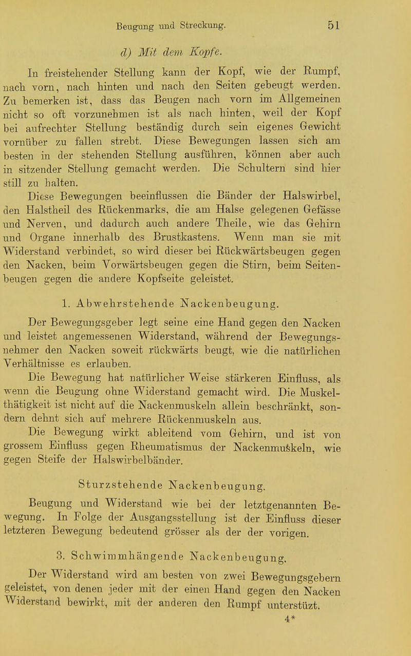 d) Mit dem Kopfe. In freistellender Stellung kann der Kopf, wie der Rumpf, nach vorn, nach hinten und nach den Seiten gebeugt werden. Zu bemerken ist, dass das Beugen nach vorn im Allgemeinen nicht so oft vorzunehmen ist als nach hinten, weil der Kopf bei aufrechter Stellung beständig durch sein eigenes Gewicht vornüber zu fallen strebt. Diese Bewegungen lassen sich am besten in der stehenden Stellung ausführen, können aber auch in sitzender Stellung gemacht werden. Die Schultern sind liier still zu halten. Diese Bewegungen beeinflussen die Bänder der Halswirbel, den Halstheil des Rückenmarks, die am Halse gelegenen Gefåsse und Nerven, und dadurch auch andere Theile, wie das Gehirn und Organe innerhalb des Brustkastens. Wenn man sie mit Widerstand verbindet, so wird dieser bei Rückwärtsbeugen gegen den Nacken, beim Vorwärtsbeugen gegen die Stirn, beim Seiten- beugen gegen die andere Kopfseite geleistet. 1. Abwehrstehende Nackenbeugung. Der Bewegungsgeber legt seine eine Hand gegen den Nacken und leistet angemessenen Widerstand, während der Bewegungs- nehmer den Nacken soweit rückwärts beugt, wie die natürlichen Verhältnisse es erlauben. Die Bewegung hat natürlicher Weise stärkeren Einfluss, als wenn die Beugung ohne Widerstand gemacht wird. Die Muskel- thätigkeit ist nicht auf die Nackenmuskeln allein beschränkt, son- dern dehnt sich auf mehrere Rückenmuskeln aus. Die Bewegung Avirkt ableitend vom Gehirn, und ist von grossem Einfluss gegen Rheumatismus der Nackenmufekeln, wie gegen Steife der Halswirbelbänder. Sturzstehende Nackenbeugung. Beugung und Widerstand wie bei der letztgenannten Be- wegung. In Folge der Ausgangsstellung ist der Einfluss dieser letzteren Bewegung bedeutend grösser als der der vorigen. 3. Schwiramhängende Nackenbeugung. Der Widerstand wird am besten von zwei Bewegungsgebern geleistet, von denen jeder mit der einen Hand gegen den Nacken Widerstand bewirkt, mit der anderen den Rumpf imterstüzt. 4*