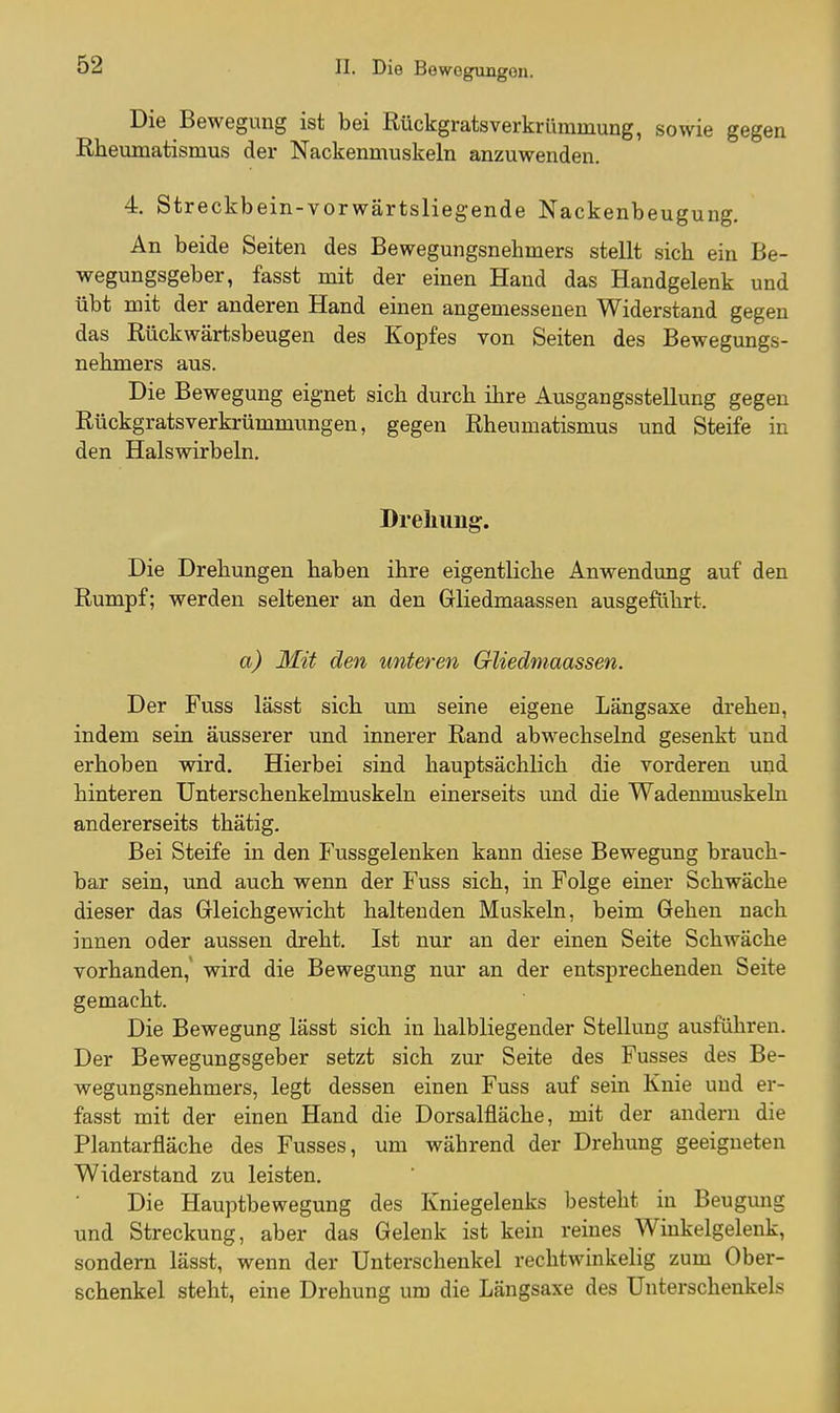 Die Bewegung ist bei Rückgratsverkrümmung, sowie gegen Rheumatismus der Nackenmuskeln anzuwenden. 4. Streckbein-vorwärtsliegende Nackenbeugung. An beide Seiten des Bewegungsnehmers stellt sich ein Be- wegungsgeber, fasst mit der einen Hand das Handgelenk und übt mit der anderen Hand einen angemessenen Widerstand gegen das Rückwärtsbeugen des Kopfes von Seiten des Bewegungs- nehmers aus. Die Bewegung eignet sich durch ihre Ausgangsstellung gegen Rückgratsverkrümmungen, gegen Rheumatismus und Steife in den Halswirbeln. Drehung. Die Drehungen haben ihre eigentliche Anwendung auf den Rumpf; werden seltener an den Gliedmaassen ausgeführt. a) Mit den unteren Gliedmaassen. Der Fuss lässt sich um seine eigene Längsaxe drehen, indem sein äusserer und innerer Rand abwechselnd gesenkt und erhoben wird. Hierbei sind hauptsächlich die vorderen und hinteren Unterschenkelmuskeln einerseits und die Wadenmuskeln andererseits thätig. Bei Steife in den Fussgelenken kann diese Bewegung brauch- bar sein, und auch wenn der Fuss sich, in Folge einer Schwäche dieser das Gleichgewicht haltenden Muskeln, beim Gehen nach innen oder aussen dreht. Ist nur an der einen Seite Schwäche vorhanden,' wird die Bewegung nur an der entsprechenden Seite gemacht. Die Bewegung lässt sich in halbliegender Stellung ausführen. Der Bewegungsgeber setzt sich zur Seite des Fusses des Be- wegungsnehmers, legt dessen einen Fuss auf sein Knie und er- fasst mit der einen Hand die Dorsalfläche, mit der andern die Plantarfläche des Fusses, um während der Drehung geeigneten Widerstand zu leisten. Die Hauptbewegung des Kniegelenks besteht in Beugmig und Streckung, aber das Gelenk ist kein reines Winkelgelenk, sondern lässt, wenn der Unterschenkel rechtwinkelig zum Ober- schenkel steht, eine Drehung um die Längsaxe des Unterschenkels