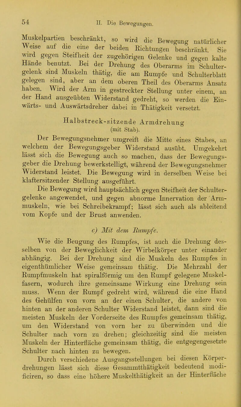 Muskelpartien beschränkt, so wird die Bewegung natürlicher Weise auf die eme der beiden Richtungen beschränkt. Sie wird gegen Steifheit der zugehörigen Gelenke und gegen kalte Hände benutzt. Bei der Drehung des Oberarms im Schulter- gelenk sind Muskeln thätig, die am Rumpfe und Schulterblatt gelegen sind, aber an dem oberen Theil des Oberarms Ansatz haben. Wird der Arm in gestreckter Stellung unter einem, an der Hand ausgeübten Widerstand gedreht, so werden die Ein- wärts- und Auswärtsdreher dabei in Thätigkeit versetzt. Halbstreck-sitzende Armdrehung (mit Stab). Der Bewegungsnehmer umgreift die Mitte eines Stabes, an welchem der Bewegungsgeber Widerstand ausübt. Umgekehrt lässt sich die Bewegung auch so machen, dass der Bewegungs- geber die Drehung bewerkstelligt, während der Bewegungsnehmer Widerstand leistet. Die Bewegung wird in derselben Weise bei klaftersitzender Stellung ausgeführt. Die Bewegung wird hauptsächlich gegen Steifheit der Schulter- gelenke angewendet, und gegen abnorme Innervation der Arm- muskeln, wie bei Schreibekrampf; lässt sich auch als ableitend vom Kopfe und der Brust anwenden. c) Mit dem Rumpfe. Wie die Beugung des Rumpfes, ist auch die Drehung des- selben von der Beweglichkeit der Wirbelkörper unter einander abhängig. Bei der Drehung sind die Muskeln des Rumpfes in eigenthümlicher Weise gemeinsam thätig. Die Mehrzahl der Rumpfmuskeln hat spiralförmig um den Rumpf gelegene Muskel- fasern, wodurch ihre gemeinsame Wirkung eine Drehung sein muss. Wenn der Rumpf gedreht wird, während die eine Hand des Gehülfen von vorn an der einen Schulter, die andere von hinten an der anderen Schulter Widerstand leistet, dann sind die meisten Muskeln der Vorderseite des Rumpfes gemeinsam thätig, um den Widerstand von vorn her zu überwinden und die Schulter nach vorn zu drehen; gleichzeitig sind die meisten Muskeln der Hinterfläche gemeinsam thätig, die entgegengesetzte Schulter nach hinten zu bewegen. Durch verschiedene Ausgangsstellungen bei diesen Körper- drehungen lässt sich diese Gesammtthätigkeit bedeutend modi- iiciren, so dass eine höhere Muskelthätigkeit an der Hinterfläche