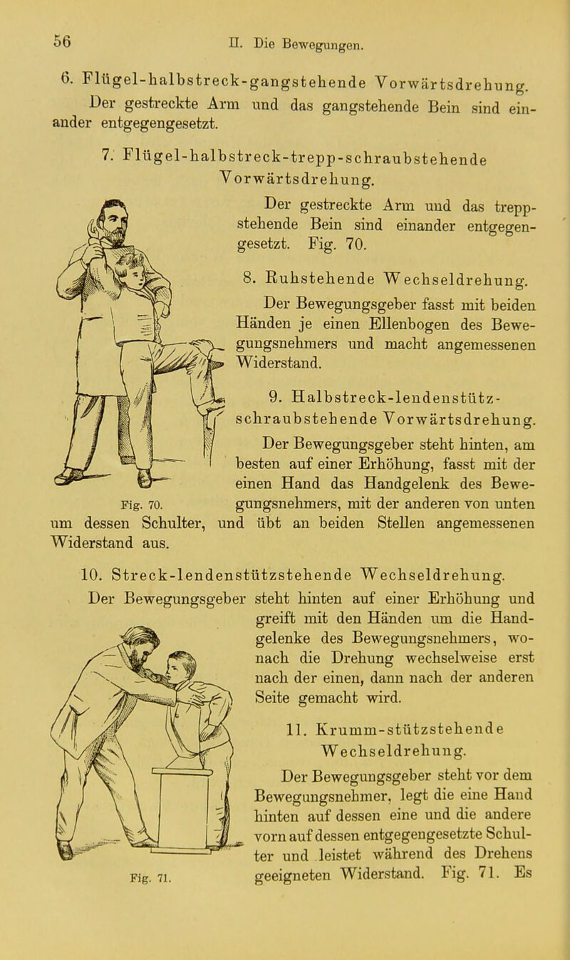 6. Flügel-halbstreck-gangstehende Vorwärtsdrehung. Der gestreckte Arm und das gangstehende Bein sind ein- ander entgegengesetzt. 7. Flügel-halbstreck-trepp-schraubstehende Vorwärtsdrehung. Der gestreckte Arm und das trepp- stehende Bein sind einander entgegen- gesetzt. Fig. 70. 8. Ruhstehende Wechseldrehung. Der Bewegungsgeber fasst mit beiden Händen je einen Ellenbogen des Bewe- gungsnehmers und macht angemessenen Widerstand. 9. Halbstreck-lendenstütz- schraubstehende Vorwärtsdrehung. Der Bewegungsgeber steht hinten, am besten auf einer Erhöhung, fasst mit der einen Hand das Handgelenk des Bewe- Fig. 70. gungsnehmers, mit der anderen von unten um dessen Schulter, und übt an beiden Stellen angemessenen Widerstand aus. 10. Streck-lendenstützstehende Wechseldrehung. Der Bewegungsgeber steht hinten auf einer Erhöhung und greift mit den Händen um die Hand- gelenke des Bewegungsnehmers, wo- nach die Drehung wechselweise erst nach der einen, dann nach der anderen Seite gemacht wird. 11. Krumm-stützstehende Wechseldrehung. Der Beweffunsrsgeber steht vor dem Bewegungsnehmer, legt die eine Hand hinten auf dessen eine und die andere vorn auf dessen entgegengesetzte Schul- ter und leistet während des Drehens Fig. 71. geeigneten Widerstand. Fig. 71. Es