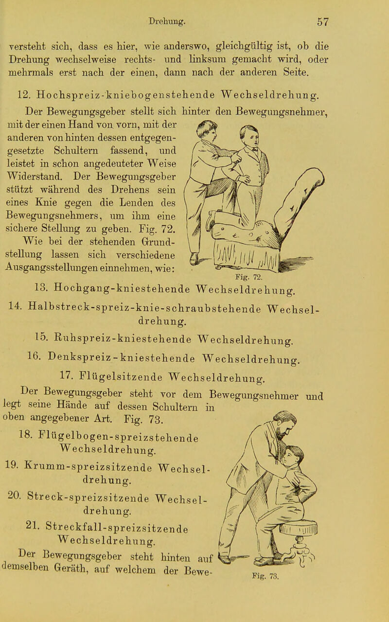 versteht sich, dass es hier, wie anderswo, gleichgültig ist, ob die Drehung wechselweise rechts- und linksura gemacht wird, oder mehrmals erst nach der einen, dann nach der anderen Seite. 12. Hochspreiz-kniebogenstehende Wechseldrehung. Der Bewegungsgeber stellt sich hinter den Bewegungsnehmei', mit der einen Hand von vorn, mit der anderen von hinten dessen entgegen- gesetzte Schultern fassend, und leistet in schon angedeuteter Weise Widerstand. Der Bewegungsgeber stützt während des Drehens sein eines Knie gegen die Lenden des Bewegungsnehmers, um ihm eine sichere Stellung zu geben. Fig. 72. Wie bei der stehenden Grund- stellung lassen sich verschiedene Ausgangsstellungen einnehmen, wie: Fig. 72. 13. Hochgang-kniestehende Wechseldrehung. 14. Halbstreck-spreiz-knie-schraubstehende Wechsel- drehung. 15. Ruhspreiz-kniestehende Wechseldrehung. 16. Denkspreiz-kniestehende Wechseldrehung. 17. Flügelsitzende Wechseldrehung. Der Bewegungsgeber steht vor dem Bewegungsnehmer und legt seme Hände auf dessen Schultern ia oben angegebener Art. Fig. 7-3. 18. Flügelbogen-spreizstehende Wechseldrehung. 19. Krumm-spreizsitzende Wechsel- drehung. 20. Streck-spreizsitzende Wechsel- drehung. 21. Streckfall-spreizsitzende Wechseldrehung. Der Bewegungsgeber steht hinten auf demselben Geräth, auf welchem der Bewe- ^. .o