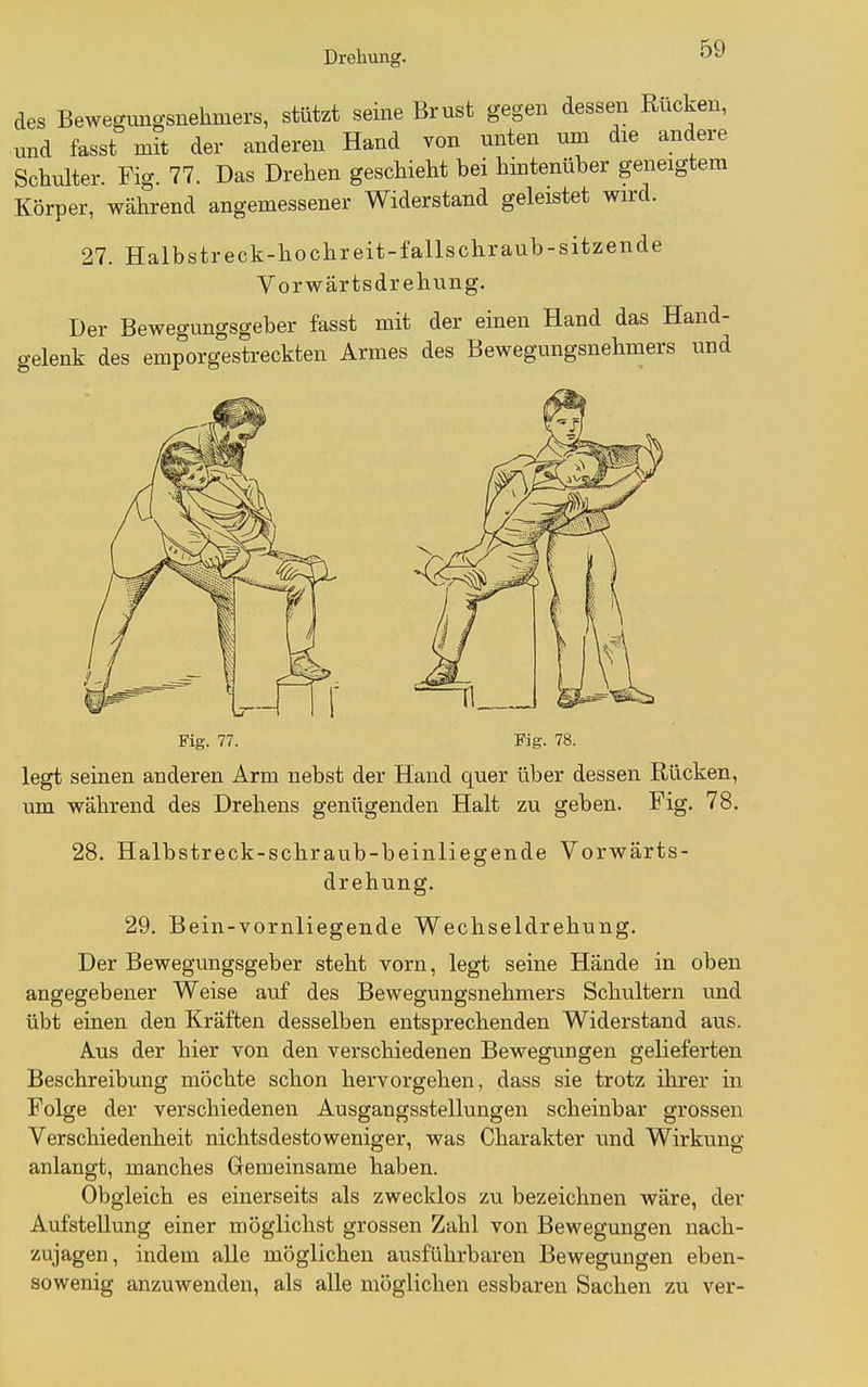 des Bewegungsnehmers, stützt seine Brust gegen dessen Rucken, und fasst mit der anderen Hand von unten um die andere Schulter. Fig. 77. Das Drehen geschieht bei hintenüber geneigtem Körper, während angemessener Widerstand geleistet wird. 27. Halbstreck-hochreit-fallschraub-sitzende Vorwärtsdrehung. Der Bewegungsgeber fasst mit der einen Hand das Hand- gelenk des emporgestreckten Armes des Bewegungsnehmers und Fie. 77. Fig. 78. legt seinen anderen Arm nebst der Hand quer über dessen Rücken, um während des Drehens genügenden Halt zu geben. Fig. 78. 28. Halbstreck-schraub-beinliegende Vorwärts- drehung. 29. Bein-vornliegende Wechseldrehung. Der Bewegungsgeber steht vorn, legt seine Hände in oben angegebener Weise auf des Bewegungsnehmers Schultern und übt einen den Kräften desselben entsprechenden Widerstand aus. Aus der hier von den verschiedenen Bewegungen gelieferten Beschreibung möchte schon hervorgehen, dass sie trotz ihrer in Folge der verschiedenen Ausgangsstellungen scheinbar grossen Verschiedenheit nichtsdestoweniger, was Charakter und Wirkung anlangt, manches Gemeinsame haben. Obgleich es einerseits als zwecklos zu bezeichnen wäre, der Aufstellung einer möglichst grossen Zahl von Bewegungen nach- zujagen, indem alle möglichen ausführbaren Bewegungen eben- sowenig anzuwenden, als alle möglichen essbaren Sachen zu ver-
