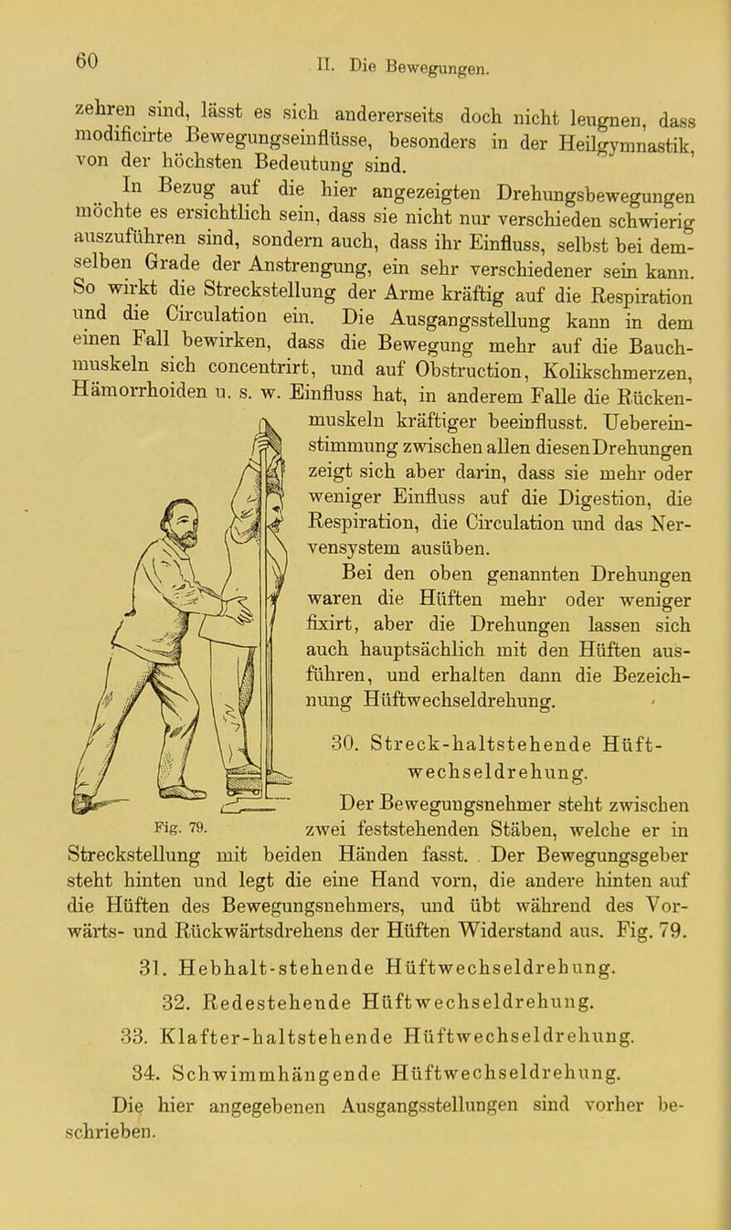 zehren sind, lässt es sich andererseits doch nicht leiignen, dass modificirte Bewegungseinflüsse, besonders in der Heügymnastik von der höchsten Bedeutung sind. ' In Bezug auf die hier angezeigten Drehungsbewegungen mochte es ersichtlich sein, dass sie nicht nur verschieden schwierig auszuführen sind, sondern auch, dass ihr Einfluss, selbst bei dem- selben Grade der Anstrengung, ein sehr verschiedener sein kann. So wirkt die Streckstellung der Arme kräftig auf die Respiration und die Circulation ein. Die Ausgangsstellung kann in dem einen Fall bewirken, dass die Bewegung mehr auf die Bauch- muskeln sich concentrirt, und auf Obstruction, KoHkschmerzen, Hämorrhoiden u. s. w. Einfluss hat, in anderem Falle die Rücken- muskeln kräftiger beeinflusst. Ueberein- stimmung zwischen allen diesen Drehungen zeigt sich aber darin, dass sie mehr oder weniger Einfluss auf die Digestion, die Respiration, die Circulation und das Ner- vensystem ausüben. Bei den oben genannten Drehungen waren die Hüften mehr oder weniger fixirt, aber die Drehungen lassen sich auch hauptsächlich mit den Hüften aus- führen, und erhalten dann die Bezeich- nung Hüftwechseldrehung. 30. Streck-haltstehende Hüft- wechseldrehung. Der Bewegungsnehmer steht zwischen Fig- 79. zwei feststehenden Stäben, welche er in Streckstellung mit beiden Händen fasst. Der Bewegungsgeber steht hinten und legt die eine Hand vorn, die andere hinten auf die Hüften des Bewegungsnehmers, und übt während des Vor- wärts- und Rückwärtsdrehens der Hüften Widerstand aus. Fig. 79. 31. Hebhalt-stehende Hüftwechseldrehung. 32. Redestehende Hüftwechseldrehung. 33. Klafter-haltstehende Hüftwechseldrehung. 34. Schwimmhängende Hüftwechseldrehung. Die hier angegebenen Ausgangsstellungen sind vorher be- schrieben.