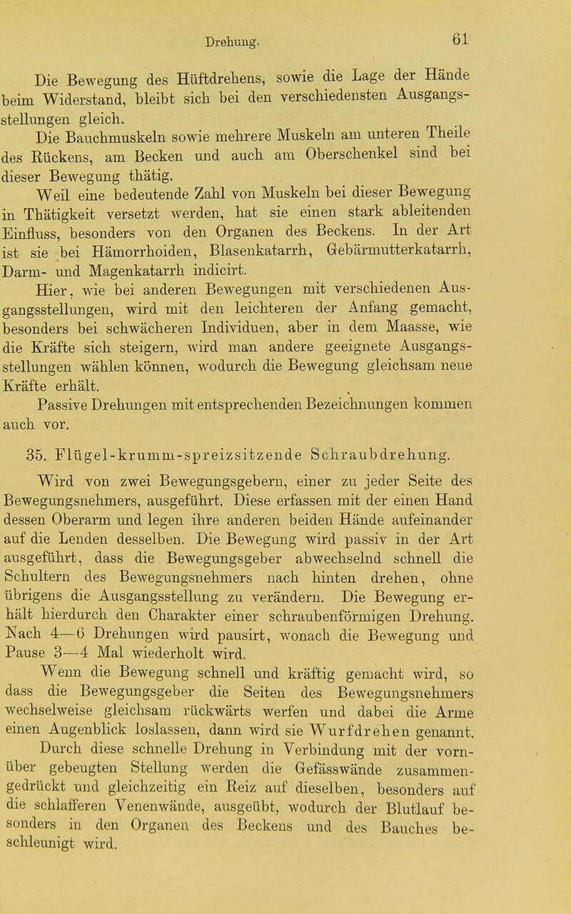 Die Bewegung des Hüftdrehens, sowie die Lage der Hände beim Widerstand, bleibt sicli bei den verschiedensten Ausgangs- stellungen gleich. Die Bauchmuskeln sowie mehrere Muskeln am unteren Theile des Rückens, am Becken und auch am Oberschenkel sind bei dieser Bewegung thätig. Weil eine bedeutende Zahl von Muskeln bei dieser Bewegung in Thätigkeit versetzt werden, hat sie einen stark ableitenden Einfluss, besonders von den Organen des Beckens. In der Art ist sie bei Hämorrhoiden, Blasenkatarrh, Gebärmutterkatarrh, Darm- und Magenkatarrh indicirt. Hier, wie bei anderen Bewegungen mit verschiedenen Aus- gangsstellungen, wird mit den leichteren der Anfang gemacht, besonders bei schwächeren Individuen, aber in dem Maasse, wie die Kräfte sich steigern, wird man andere geeignete Ausgangs- stellungen wählen können, wodurch die Bewegung gleichsam neue Kräfte erhält. Passive Drehungen mit entsprechenden Bezeichnungen kommen auch vor. 35. Flügel-krumm-spreizsitzende Schraubdrehung. Wird von zwei Bewegungsgebern, einer zu jeder Seite des Bewegungsnehmers, ausgeführt. Diese erfassen mit der einen Hand dessen Oberarm und legen ihre anderen beiden Hände aufeinander auf die Lenden desselben. Die Bewegung wird passiv in der Art ausgeführt, dass die Bewegungsgeber abwechselnd schnell die Schultern des Bewegungsnehmers nach hinten drehen, ohne übrigens die Ausgangsstellung zu verändern. Die Bewegung er- hält hierdurch den Charakter einer schraubenförmigen Drehung. Nach 4—6 Drehungen wird pausirt, wonach die Bewegung und Pause 3—4 Mal wiederholt wird. Wenn die Bewegung schnell und kräftig gemacht wird, so dass die Bewegungsgeber die Seiten des Bewegungsnehmers wechselweise gleichsam rückwärts werfen und dabei die Arme einen Augenblick loslassen, daim wird sie Wurfdrehen genannt. Durch diese schnelle Drehung in Verbindung mit der vorn- über gebeugten Stellung werden die Gefässwände zusammen- gedrückt und gleichzeitig ein Reiz auf dieselben, besonders auf die schlafferen Venenwände, ausgeübt, wodurch der Blutlauf be- sonders in den Organen des Beckens und des Bauches be- schleunigt wird.