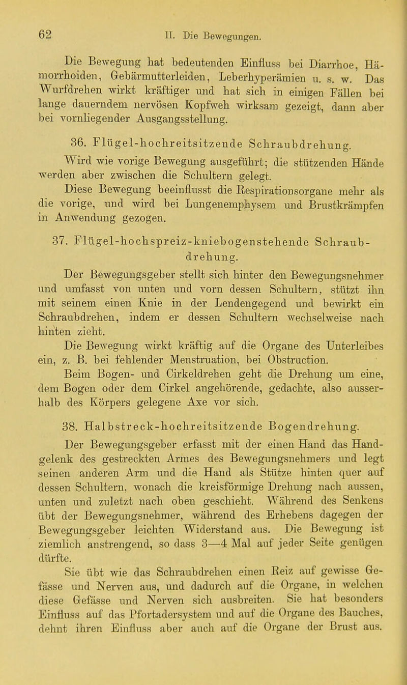 Die Bewegung hat bedeutenden Einfluss bei Diarrhoe, Hä- morrhoiden, Gebärmutterleiden, Leberhyperämien u. s. w. Das Wurfdrehen wirkt kräftiger und hat sich in einigen Fällen bei lange dauerndem nervösen Kopfweh wirksam gezeigt, dann aber bei vornliegender Ausgangsstellung. 36. Flügel-hochreitsitzende Schraubdrehung. Wird wie vorige Bewegung ausgeführt; die stützenden Hände werden aber zwischen die Schultern gelegt. Diese Bewegung beeinflusst die Respirationsorgane mehr als die vorige, und wird bei Lungenemphysem und Brustkrämpfen in Anwendung gezogen. 37. Flügel-hochspreiz-kniebogenstehende Schraub- drehung. Der Bewegungsgeber stellt sich hinter den Bewegungsnehmer und umfasst von unten und vorn dessen Schultern, stützt ihn mit seinem einen Knie in der Lendengegend und bewirkt ein Schraub drehen, indem er dessen Schultern wechselweise nach hinten zieht. Die Bewegung wirkt kräftig auf die Organe des Unterleibes ein, z. B. bei fehlender Menstruation, bei Obstruction. Beim Bogen- und Cirkeldrehen geht die Drehung um eine, dem Bogen oder dem Cirkel angehörende, gedachte, also ausser- halb des Körpers gelegene Axe vor sich. 38. Halbstreck-hochreitsitzende Bogendrehung. Der Bewegungsgeber erfasst mit der einen Hand das Hand- gelenk des gestreckten Armes des Bewegungsnehmers und legt seinen anderen Arm und die Hand als Stütze hinten quer auf dessen Schultern, wonach die kreisförmige Drehung nach aussen, unten und zuletzt nach oben geschieht. Während des Senkens übt der Bewegungsnehmer, während des Erhebens dagegen der Bewegungsgeber leichten Widerstand aus. Die Bewegung ist ziemlich anstrengend, so dass 3—4 Mal auf jeder Seite genügen dürfte. Sie übt wie das Schraubdrehen einen Reiz auf gewisse Ge- fässe und Nerven aus, und dadurch auf die Orgaue, in welchen diese Gefässe und Nerven sich ausbreiten. Sie hat besonders Einfluss auf das Pfortadersystem und auf die Organe des Bauches, dehnt ihren Einfluss aber auch auf die Organe der Brust aus.