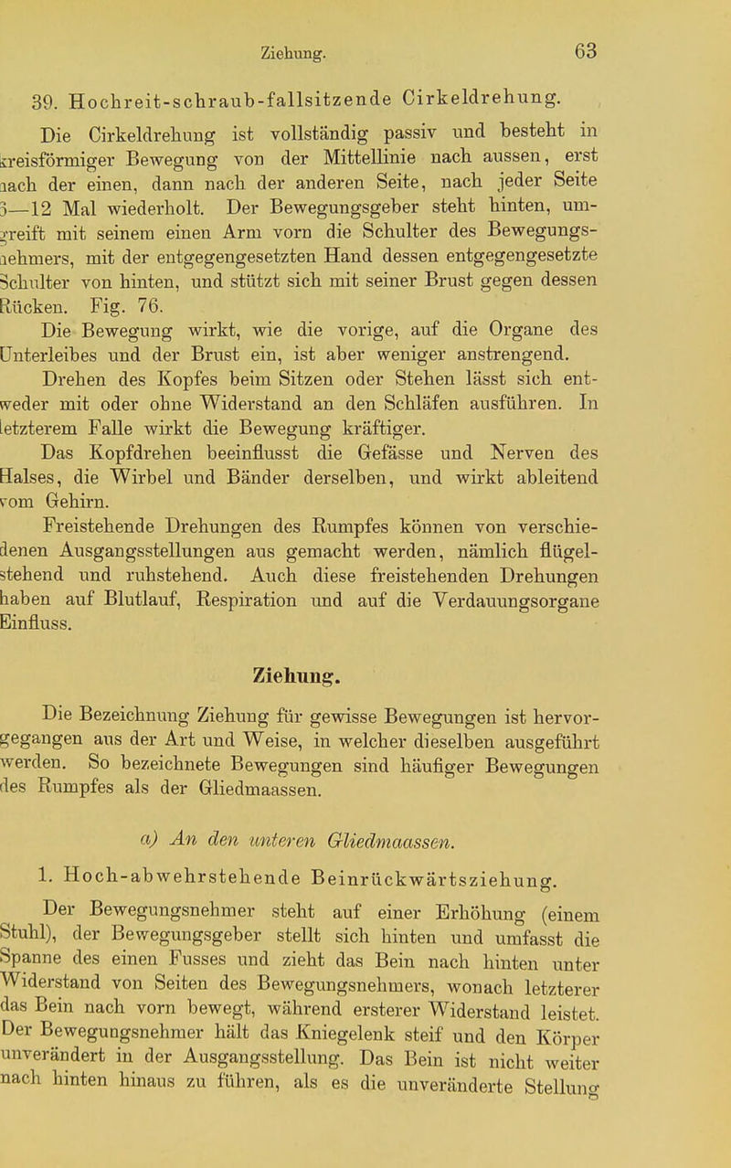 39. Hochreit-schraub-fallsitzende Cirkeldrehung. Die Cirkeldrehung ist vollständig passiv und besteht in b-eisförmiger Bewegung von der Mittellinie nach aussen, erst aach der einen, dann nach der anderen Seite, nach jeder Seite 3—12 Mal wiederholt. Der Bewegungsgeber steht hinten, uni- ^^•reift mit seinem einen Arm vorn die Schulter des Bewegungs- Liehmers, mit der entgegengesetzten Hand dessen entgegengesetzte Schulter von hinten, und stützt sich mit seiner Brust gegen dessen Rücken. Fig. 76. Die Bewegung wirkt, wie die vorige, auf die Organe des ünterleibes und der Brust ein, ist aber weniger anstrengend. Drehen des Kopfes beim Sitzen oder Stehen lässt sich ent- weder mit oder ohne Widerstand an den Schläfen ausführen. In letzterem Falle wirkt die Bewegung kräftiger. Das Kopfdrehen beeinflusst die Grefässe und Nerven des Halses, die Wirbel und Bänder derselben, und wirkt ableitend vom Gehirn. Freistehende Drehungen des Rumpfes können von verschie- denen Ausgangsstellungen aus gemacht werden, nämlich flügel- stehend und ruhstehend. Auch diese freistehenden Drehungen haben auf Blutlauf, Respiration und auf die Verdauungsorgane Einfluss. Ziehung. Die Bezeichnung Ziehung für gewisse Bewegungen ist hervor- gegangen aus der Art und Weise, in welcher dieselben ausgeführt werden. So bezeichnete Bewegungen sind häufiger Bewegungen des Rumpfes als der Gliedmaassen. a) An den unteren Gliedmaassen. 1. Hoch-abwehrstehende Beinrückwärtsziehung. Der Bewegungsnehmer steht auf einer Erhöhung (einem Stuhl), der Bewegungsgeber stellt sich hinten und umfasst die Spanne des einen Fusses und zieht das Bein nach hinten unter Widerstand von Seiten des Bewegungsnehmers, wonach letzterer das Bein nach vorn bewegt, während ersterer Widerstand leistet. Der Bewegungsnehmer hält das Kniegelenk steif und den Körper unverändert in der Ausgangsstellung. Das Bein ist nicht weiter nach hinten hinaus zu führen, als es die unveränderte Stelluno-