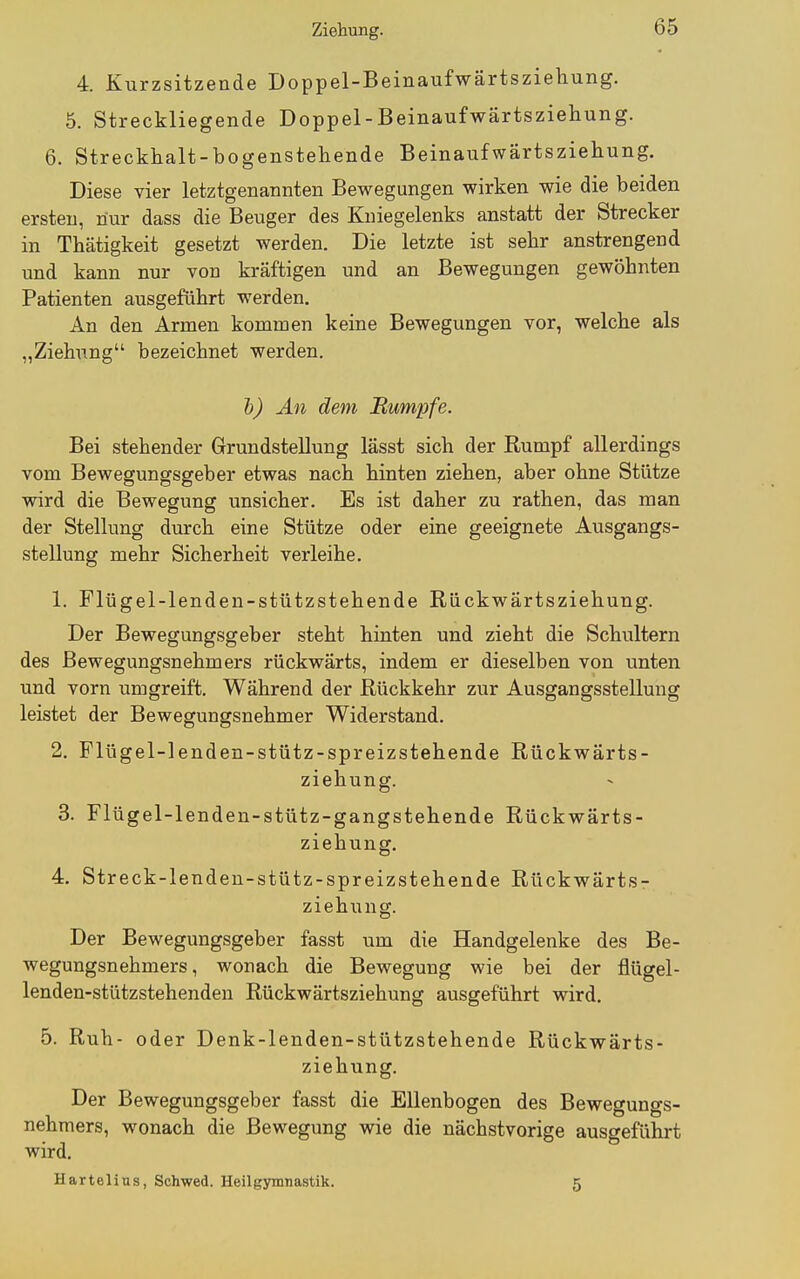 4. Kurzsitzende Doppel-Beinaufwärtsziehung. 5. Streckliegende Doppel-Beinaufwärtsziehung. 6. Streckhalt-bogenstehende Beinaufwärtsziehung. Diese vier letztgenannten Bewegungen wirken wie die beiden ersten, nur dass die Beuger des Kniegelenks anstatt der Strecker in Thätigkeit gesetzt werden. Die letzte ist sehr anstrengend und kann nur von kräftigen und an Bewegungen gewöhnten Patienten ausgeführt werden. An den Armen kommen keine Bewegungen vor, welche als „Ziehung bezeichnet werden. h) An dem Bumpfe. Bei stehender Grundstellung lässt sich der Rumpf allerdings vom Bewegungsgeber etwas nach hinten ziehen, aber ohne Stütze wird die Bewegung unsicher. Es ist daher zu rathen, das man der Stellung durch eine Stütze oder eine geeignete Ausgangs- stellung mehr Sicherheit verleihe. 1. Flügel-lenden-stützstehende Riickwärtsziehung. Der Bewegungsgeber steht hinten und zieht die Schultern des Bewegungsnehmers rückwärts, indem er dieselben von unten und vorn umgreift. Während der Rückkehr zur Ausgangsstellung leistet der Bewegungsnehmer Widerstand. 2. Flügel-lenden-stütz-spreizstehende Rückwärts- ziehung. 3. Flügel-lenden-stütz-gangstehende Rückwärts- ziehung, 4. Streck-lenden-stütz-spreizstehende Rückwärts- ziehung. Der Bewegungsgeber fasst um die Handgelenke des Be- wegungsnehmers, wonach die Bewegung wie bei der flügel- lenden-stützstehenden Rückwärtsziehung ausgeführt wird. 5. Ruh- oder Denk-lenden-stützstehende Rückwärts- ziehung. Der Bewegungsgeber fasst die Ellenbogen des Bewegungs- nehmers, wonach die Bewegung wie die nächstvorige ausgeführt wird. Hartelins, Schwed. Heilgymnastik. 5