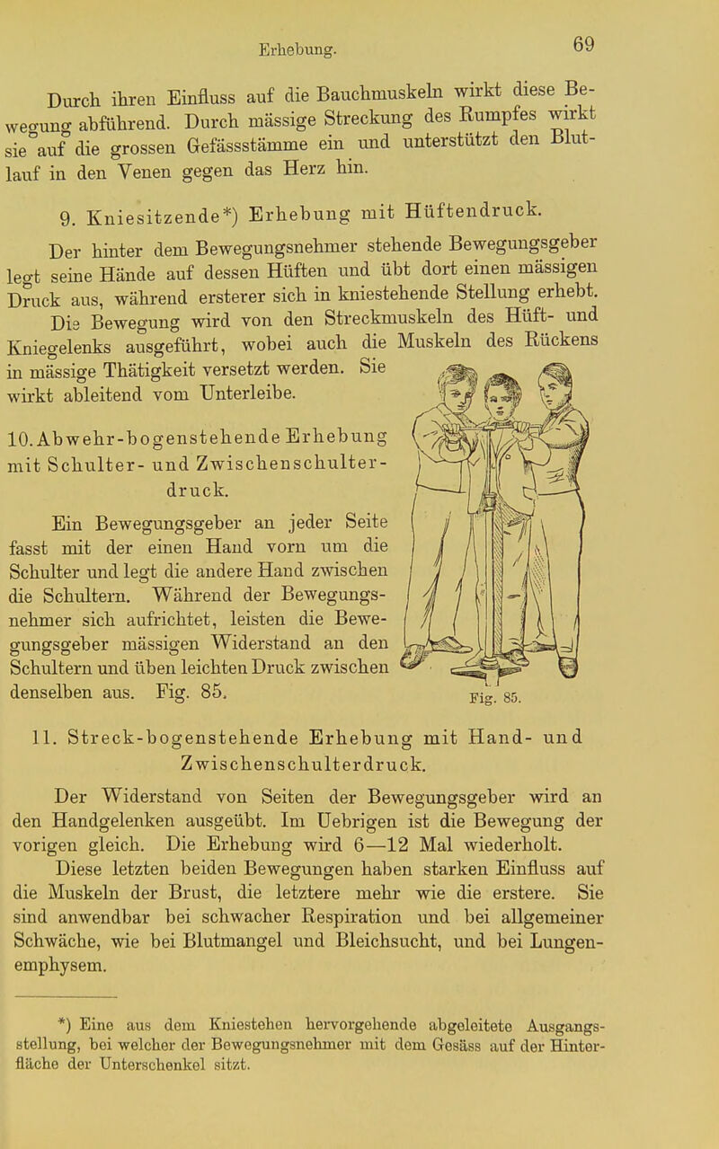 Diurch ihren Einfluss auf die Bauchmuskeln wirkt diese Be- wegung abführend. Durch massige Streckung des Rumpfes wirkt sie^auf die grossen Gefässstämme ein und unterstützt den Biut- lauf in den Venen gegen das Herz hin. 9. Kniesitzende*) Erhebung mit Hüftendruck. Der hinter dem Bewegungsnehmer stehende Bewegungsgeber legt seine Hände auf dessen Hüften und übt dort einen massigen Druck aus, während ersterer sich in kniestehende Stellung erhebt. Dis Beweo-ung wird von den Streckmuskeln des Hüft- und Kniegelenks ausgeführt, wobei auch die Muskeln des Rückens in mässige Thätigkeit versetzt werden. Sie wkkt ableitend vom Unterleibe. 10. Abwehr-bogenstehende Erhebung mit Schulter- und Zwischenschulter- druck. Ein Bewegungsgeber an jeder Seite fasst mit der einen Hand vorn um die Schulter und legt die andere Hand zwischen die Schultern. Während der Bewegungs- nehmer sich aufrichtet, leisten die Bewe- gungsgeber massigen Widerstand an den Schultern und üben leichten Druck zwischen denselben aus. Fig. 85. Fig. 85. 11. Streck-bogenstehende Erhebung mit Hand- und Zwischenschult er druck. Der Widerstand von Seiten der Bewegungsgeber wird an den Handgelenken ausgeübt. Im üebrigen ist die Bewegung der vorigen gleich. Die Erhebung wird 6—12 Mal wiederholt. Diese letzten beiden Bewegungen haben starken Einfluss auf die Muskeln der Brust, die letztere mehr wie die erstere. Sie sind anwendbar bei schwacher Respiration und bei allgemeiner Schwäche, wie bei Blutmangel und Bleichsucht, und bei Lungen- emphysem. *) Eine aus dem Kniestehen hei-vorgehende abgeleitete Ausgangs- stellung, bei welcher der Bewegungsnehmer mit dem Gesäss auf der Hinter- fläche der Unterschenkel sitzt.