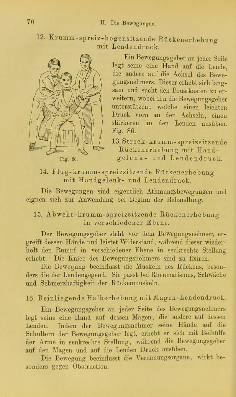 12. Krumm-spreiz-bogensitzende Rückenerhebung mit Lendeudruck. Ein Bewegungsgeber an jeder Seite legt seine eine Hand auf die Lende, die andere auf die Achsel des Bewe- gungsnehmers. Dieser erhebt sich lan^- sam und sucht den Brustkasten zu er- weitern, wobei ihn die Bewegungsgeber unterstützen, welche einen leichten Druck vorn an den Achseln, einen stärkeren an den Lenden ausüben. Fig. 86. 13. Streck-krumm-spreizsitzende Rückenerhebung mit Hand- Fig. 86. gelenk- und Lendendruck. 14. Flug-krumm-spreizsitzende Rückenerhebung mit Handgelenk- und Lendendruck. Die Bewegungen sind eigentlich Athmungsbewegungen und eignen sich zur Anwendung bei Beginn der Behandlung. 15. Abwehr-krumm-spreizsitzende Rückenerhebung in verschiedener Ebene. Der Bewegungsgeber steht vor dem Bewegungsnehmer, er- greift dessen Hände und leistet Widerstand, während dieser wieder- holt den Rumpf in verschiedener Ebene in senkrechte Stellung erhebt. Die Kniee des Bewegungsnehmers sind zu fixiren. Die Bewegung beeinflusst die Muskeln des Rückens, beson- ders die der Lendengegend. Sie passt bei Rheumatismus, Schwäche und Schmerzhaftigkeit der Rückenmuskeln. 16. Beinliegende Halberhebung mit Magen-Leudendruck. Ein Bewegungsgeber an jeder Seite des Bewegungsnehmers legt seine eine Hand auf dessen Magen, die andere auf dessen Lenden. Indem der Bewegungsnehmer seine Hände auf die Schultern der Bewegungsgeber legt, erhebt er sich mit Beihülfe der Arme in senkrechte Stellung, während die Bewegungsgeber auf den Magen und auf die Lenden Druck ausüben. Die Bewegung beeinflusst die Verdauungsorgane, wirkt be- sonders gegen Obstruction.