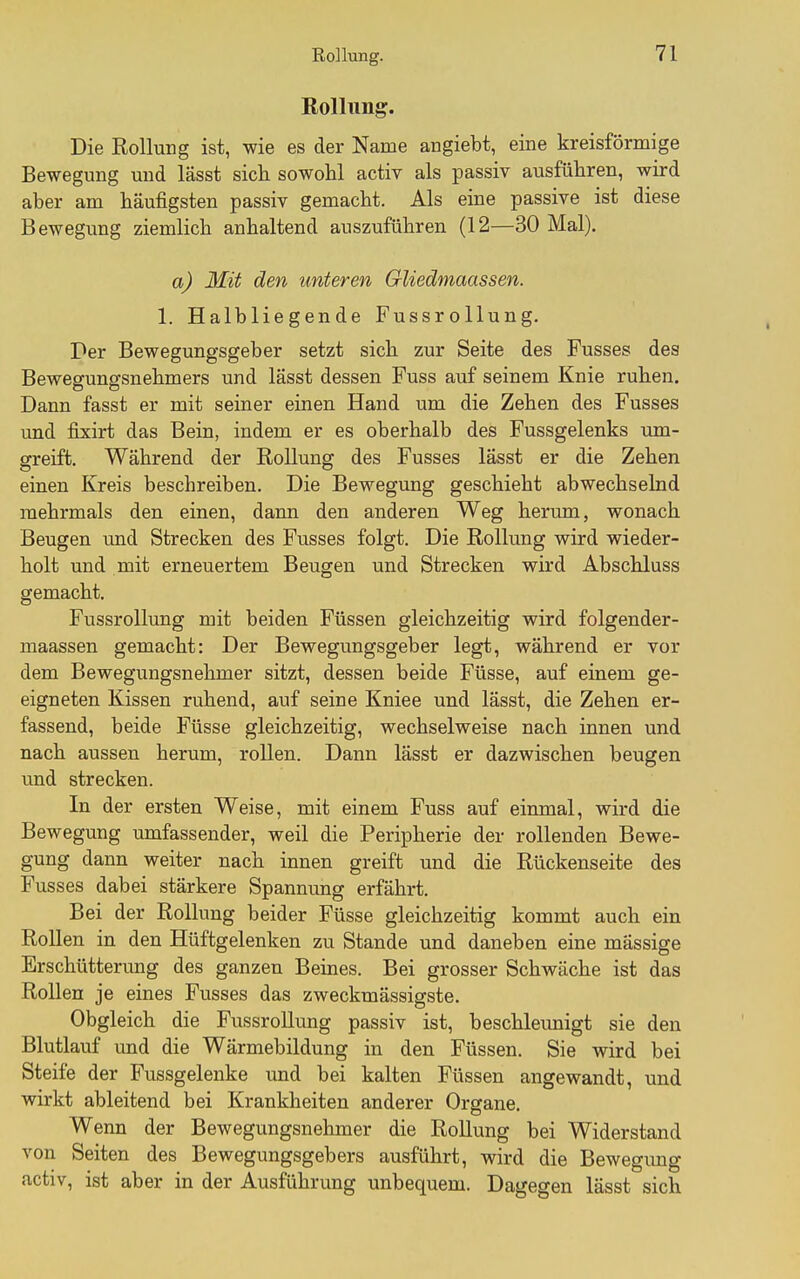 Rollung. Die Rollung ist, wie es der Name angiebt, eine kreisförmige Bewegung mid lässt sich, sowohl activ als passiv ausführen, wird aber am häufigsten passiv gemacht. Als eine passive ist diese Bewegung ziemlich anhaltend auszuführen (12—30 Mal). a) Mit den unteren Gliedmaassen. 1. Halbliegende Fussrollung, Per Bewegungsgeber setzt sich zur Seite des Fusses des Bewegungsnehmers und lässt dessen Fuss auf seinem Knie ruhen. Dann fasst er mit seiner einen Hand um die Zehen des Fusses und fixirt das Bein, indem er es oberhalb des Fussgelenks um- greift. Während der Rollung des Fusses lässt er die Zehen einen Kreis beschreiben. Die Bewegung geschieht abwechselnd mehrmals den einen, dann den anderen Weg herum, wonach Beugen und Strecken des Fusses folgt. Die Rollung wird wieder- holt und mit erneuertem Beugen und Strecken wird Abschluss gemacht. Fussrollung mit beiden Füssen gleichzeitig wird folgender- maassen gemacht: Der Bewegungsgeber legt, während er vor dem Bewegungsnehmer sitzt, dessen beide Füsse, auf einem ge- eigneten Kissen ruhend, auf seine Kniee und lässt, die Zehen er- fassend, beide Füsse gleichzeitig, wechselweise nach innen und nach aussen herum, rollen. Dann lässt er dazwischen beugen und strecken. In der ersten Weise, mit einem Fuss auf einmal, wird die Bewegung umfassender, weil die Peripherie der rollenden Bewe- gung dann weiter nach innen greift und die Rückenseite des Fusses dabei stärkere Spannung erfährt. Bei der Rollung beider Füsse gleichzeitig kommt auch ein Rollen in den Hüftgelenken zu Stande und daneben eine massige Erschütterung des ganzen Beines. Bei grosser Schwäche ist das Rollen je eines Fusses das zweckmässigste. Obgleich die Fussrollung passiv ist, beschleunigt sie den Blutlauf und die Wärmebildung in den Füssen. Sie wird bei Steife der Fussgelenke und bei kalten Füssen angewandt, und wirkt ableitend bei Krankheiten anderer Organe. Wenn der Bewegungsnehmer die Rollung bei Widerstand von Seiten des Bewegungsgebers ausführt, wird die Bewegimg activ, ist aber in der Ausführung unbequem. Dagegen lässt sich