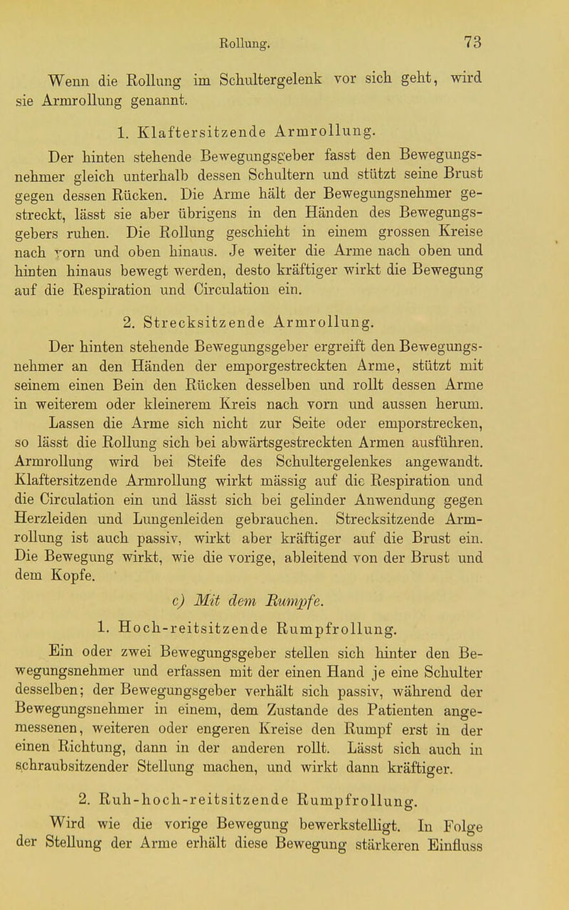 Wenn die Rollung im Schultergelenk vor sich geht, wird sie ArmroUung genannt. 1. Klaftersitzende Armrollung. Der hinten stehende Bewegungsgeber fasst den Bewegungs- nehmer gleich unterhalb dessen Schultern und stützt seine Brust gegen dessen Rücken. Die Arme hält der Bewegungsnehmer ge- streckt, lässt sie aber übrigens in den Händen des Bewegungs- gebers ruhen. Die Rollung geschieht in einem grossen Kreise nach rorn und oben hinaus. Je weiter die Arme nach oben und hinten hinaus bewegt werden, desto kräftiger wirkt die Bewegung auf die Respiration und Circulation ein. 2. Strecksitzende Armrollung. Der hinten stehende Bewegungsgeber ergreift den Bewegungs- nehmer an den Händen der emporgestreckten Arme, stützt mit seinem einen Bein den Rücken desselben und rollt dessen Arme in weiterem oder kleinerem Kreis nach vorn und aussen herum. Lassen die Arme sich nicht zur Seite oder emporstrecken, so lässt die Rollung sich bei abwärtsgestreckten Armen ausführen. Armrollung wird bei Steife des Schultergelenkes angewandt, Klaftersitzende Armrollung wirkt mässig auf die Respiration und die Circulation ein und lässt sich bei gelinder Anwendung gegen Herzleiden und Lungenleiden gebrauchen. Strecksitzende Arm- rollung ist auch passiv, wirkt aber kräftiger auf die Brust ein. Die Bewegung wirkt, wie die vorige, ableitend von der Brust und dem Kopfe. c) Mit dem Rumpfe. 1. Hoch-reitsitzende Rumpfrollung. Ein oder zwei Bewegungsgeber stellen sich hinter den Be- wegungsnehmer und erfassen mit der einen Hand je eine Schulter desselben; der Bewegungsgeber verhält sich passiv, während der Bewegungsnehmer in einem, dem Zustande des Patienten ange- messenen, weiteren oder engeren Kreise den Rumpf erst in der einen Richtung, dann in der anderen rollt. Lässt sich auch in Bchraubsitzender Stellung machen, und wirkt dann kräftiger. 2. Ruh-hoch-reitsitzende Rumpfrollung. Wird wie die vorige Bewegung bewerkstelligt. In Folge der Stellung der Arme erhält diese Bewegung stärkeren Einfluss