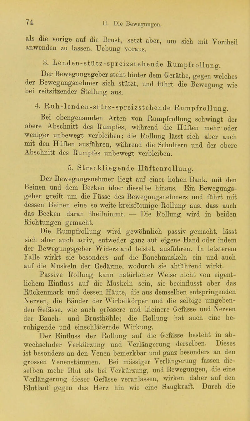 als die vorige auf die Brust, setzt aber, um sich mit Vortheil anwenden zu lassen, Uebung voraus. 3. Lenden-stütz-spreizstehende RumpfroUung. Der Bewegungsgeber steht hinter dem Geräthe, gegen welches der Bewegungsnehmer sich stützt, und führt die Bewegung wie bei reitsitzender Stellung aus. 4. Rnh-lenden-stütz-spreizstehende RumpfroUung. Bei obengenannten Arten von RumpfroUung schwingt der obere Abschnitt des Rumpfes, während die Hüften mehr-oder weniger unbewegt verbleiben; die Rollung lässt sich aber auch mit den Hüften ausführen, während die Schultern und der obere Abschnitt des Rumpfes unbewegt verbleiben. 5. Streckliegende Hüftenrollung. Der Bewegungsnehmer liegt auf einer hohen Bank, mit den Beinen und dem Becken über dieselbe hinaus. Ein Bewegungs- geber greift um die Füsse des Bewegungsnehmers und führt mit dessen Beinen eine so weite kreisförmige Rollung aus, dass auch das Becken daran theilnimmt. — Die Rollung wird in beiden Richtungen gemacht. Die RumpfroUung wird gewöhnlich passiv gemacht, lässt sich aber auch activ, entweder ganz auf eigene Hand oder indem der Bewegungsgeber Widerstand leistet, ausführen. In letzterem Falle wirkt sie besonders auf die Bauchmuskeln ein und auch auf die Muskeln der Gedärme, wodurch sie abführend wirkt. Passive Rollung kann natürlicher Weise nicht von eigent- lichem Einfluss auf die Muskeln sein, sie beeinflusst aber das Rückenmark und dessen Häute, die aus demselben entspringenden Nerven, die Bänder der Wirbelkörper und die selbige umgeben- den Gefässe, wie auch grössere und kleinere Gefässe und Nerven der Bauch- und Brusthöhle; die Rollung hat auch eine be- ruhigende und einschläfernde Wirkung. Der Einfluss der Rollung auf die Gefässe besteht in ab- wechselnder Verkürzung und Verlängerung derselben. Dieses ist besonders an den Venen bemerkbar und ganz besonders an den grossen Venenstämmen. Bei mässiger Verlängerung fassen die- selben mehr Blut als bei Verkürzung, und Bewegungen, die eine Verlängerung dieser Gefässe veranlassen, wirken daher auf den Blutlauf gegen das Herz hin wie eine Saugkraft. Durch die