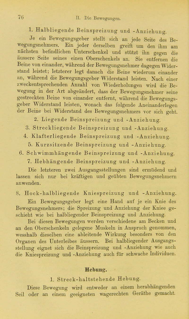 7ö 1. Halbliegende Beinspreizung und -Anziehung. Je ein Bewegungsgeber stellt sich an jede Seite des Be- wegungsnehmers. Ein jeder derselben greift um den ihm am nächsten befindlichen Unterschenkel und stützt ihn gegen die äussere Seite seines einen Oberschenkels an. Sie entfernen die Beine von einander, während der Bewegungsnehmer dagegen Wider- stand leistet; letzterer legt danach die Beine wiederum einander an, während die Bewegungsgeber Widerstand leisten. Nach einer zweckentsprechenden Anzahl von Wiederholungen wird die Be- wegung in der Art abgeändert, dass der Bewegungsnehmer seine gestreckten Beine von einander entfernt, während die Bewegungs- geber Widerstand leisten, wonach das folgende Aneinanderlegen der Beine bei Widerstand des Bewegungsnehmers vor sich geht. 2. Liegende Beinspreizung und -Anziehung. 3. Streckliegende Beinspreizung und -Anziehung. 4. Klafterliegende Beinspreizung und -Anziehung. 5. Kurzsitzende Beinspreizung und -Anziehung. 6. Schwimmhängende Beinspreizung und -Anziehung. 7. Hebhängende Beinspreizung und -Anziehung. Die letzteren zwei Ausgangsstellungen sind ermüdend mid lassen sich nur bei kräftigen und geübten Bewegungsnehmern anwenden. 8. Hock-halbliegende Kniespreizung und -Anziehung. Ein Bewegungsgeber legt eine Hand auf je ein Knie des Bewegungsnehmers; die Spreizung und Anziehung der Kniee ge- schieht wie bei halbliegender Beinspreizung und Anziehtmg. Bei diesen Bewegungen werden verschiedene am Becken imd an den Oberschenkeln gelegene Muskeln in Anspruch genommen, wesshalb dieselben eine ableitende Wirkung besonders von den Organen des Unterleibes äussern. Bei halbliegender Ausgangs- stellung eignet sich die Beinspreizung und -Anziehung wie auch die Kniespreizung und -Anziehung auch für schwache Individuen. Helbuug. 1. Streck-haltstehende Hebung. Diese Bewegung wird entweder an einem herabhängenden Seil oder an einem geeigneten wagerechten Geräthe gemacht.