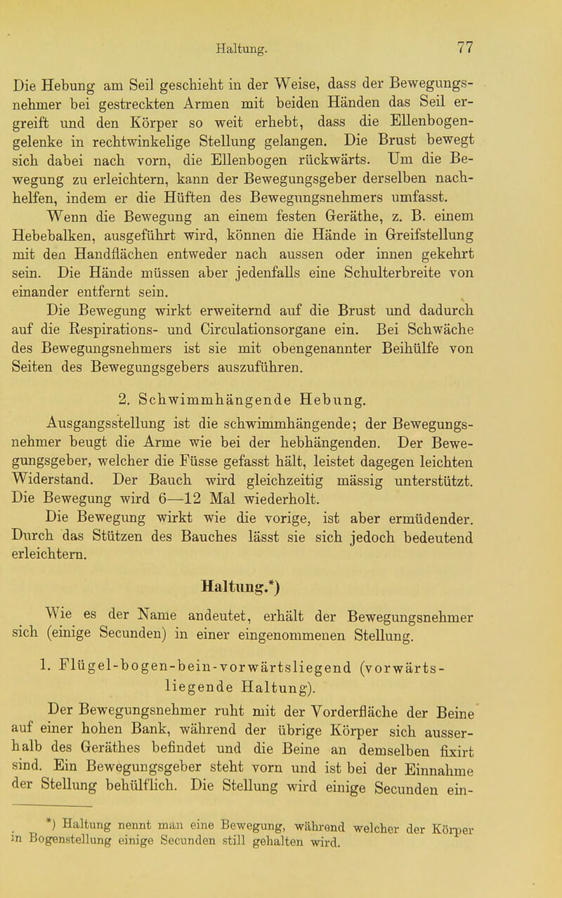 Die Hebung am Seil geschieht in der Weise, dass der Bewegungs- nehmer bei gestreckten Armen mit beiden Händen das Seil er- greift und den Körper so weit erhebt, dass die Ellenbogen- gelenke in rechtwinkelige Stellung gelangen. Die Brust bewegt sich dabei nach vorn, die Ellenbogen rückwärts. Um die Be- wegung zu erleichtern, kann der Bewegungsgeber derselben nach- helfen, indem er die Hüften des Bewegungsnehmers umfasst. Wenn die Bewegung an einem festen Geräthe, z. B. einem Hebebalken, ausgeführt wird, können die Hände in Greifstellung mit den Handflächen entweder nach aussen oder innen gekehrt sein. Die Hände müssen aber jedenfalls eine Schulterbreite von einander entfernt sein. Die Bewegung wirkt erweiternd auf die Brust und dadurch auf die Respirations- und Circiilationsorgane ein. Bei Schwäche des Bewegungsnehmers ist sie mit obengenannter Beihülfe von Seiten des Bewegungsgebers auszuführen. 2. Schwimmhängende Hebung. Ausgangsstellung ist die schwimmhängende; der Bewegungs- nehmer beugt die Arme wie bei der hebhängenden. Der Bewe- gungsgeber, welcher die Füsse gefasst hält, leistet dagegen leichten Widerstand. Der Bauch wird gleichzeitig mässig unterstützt. Die Bewegung wird 6—12 Mal wiederholt. Die Bewegung wirkt wie die vorige, ist aber ermüdender. Durch das Stützen des Bauches lässt sie sich jedoch bedeutend erleichtem. Haltung.*) Wie es der Name andeutet, erhält der Bewegungsnehmer sich (einige Secunden) in einer eingenommenen Stellung. 1. Flügel-bogen-bein-vorwärtsliegend (vorwärts- liegende Haltung). Der Bewegungsnehmer ruht mit der Vorderfläche der Beine auf einer hohen Bank, während der übrige Körper sich ausser- halb des Geräthes befindet und die Beine an demselben fi^sirt sind. Ein Bewegungsgeber steht vorn und ist bei der Einnahme der Stellung behülflich. Die Stellung wird einige Secunden ein- *) Haltung nennt man eine Bewegung, während welcher der Köi-per m Bogenstellung einige Secunden still gehalten wird.