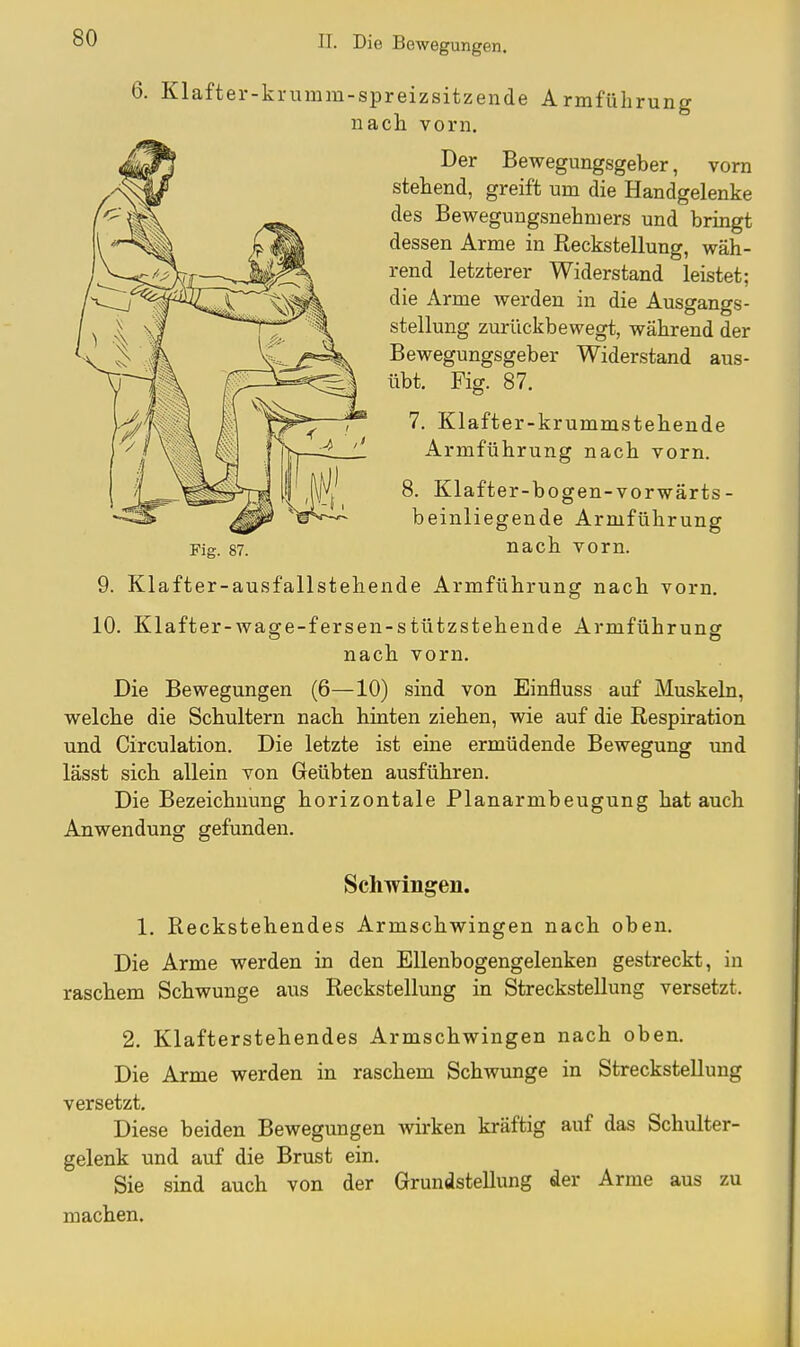 6. Klafter-krumm-spreizsitzende Armführung nach vorn. Der Bewegungsgeber, vorn stehend, greift um die Handgelenke des Bewegungsnehmers und bringt dessen Arme in Reckstellung, wäh- rend letzterer Widerstand leistet; die Arme werden in die Ausgangs- stellung zurückbewegt, während der Bewegungsgeber Widerstand aus- übt. Fig. 87. 7. Klafter-krummstehende Armführung nach vorn. 8. Klafter-bogen-vorwärts- beinliegende Armführung Fig. 87. nach vorn. 9. Klafter-ausfallstehende Armführung nach vorn. 10. Klafter-wage-fersen-stützstehende Armführung nach vorn. Die Bewegungen (6—10) sind von Einfluss auf Muskeln, welche die Schultern nach hinten ziehen, wie auf die Respiration und Circulation. Die letzte ist eine ermüdende Bewegung und lässt sich allein von Geübten ausführen. Die Bezeichnung horizontale Planarmbeugung hat auch Anwendung gefunden. Schwingen. 1. Reckstehendes Armschwingen nach oben. Die Arme werden in den Ellenbogengelenken gestreckt, in raschem Schwünge aus Reckstellung in Streckstellung versetzt. 2. Klafterstehendes Armschwingen nach oben. Die Arme werden in raschem Schwünge in Streckstellung versetzt. Diese beiden Bewegungen wirken kräftig auf das Schulter- gelenk und auf die Brust ein. Sie sind auch von der Grundstellung der Arme aus zu machen.