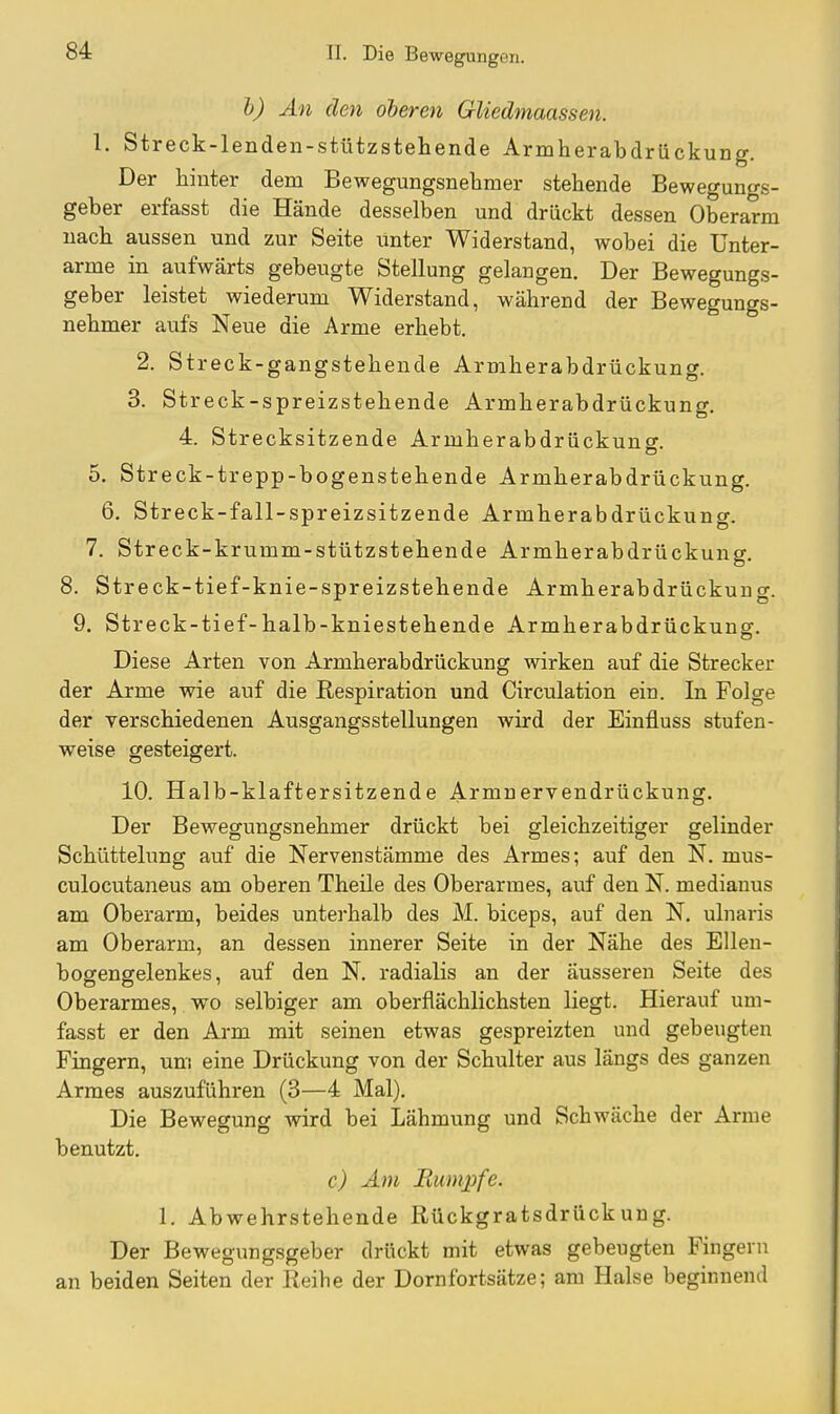 h) An den oberen GUedmaassen. 1. Streck-lenden-stützstehende Armherabdrückung. Der hinter dem Bewegungsnebmer stehende Bewegun^s- geber erfasst die Hände desselben und drückt dessen Oberarm nach aussen und zur Seite unter Widerstand, wobei die Unter- arme in aufwärts gebeugte Stellung gelangen. Der Bewegungs- geber leistet wiederum Widerstand, während der Bewegungs- nebmer aufs Neue die Arme erhebt. 2. Streck-gangstehende Armherabdrückung. 3. Streck-spreizstehende Armherabdrückung. 4. Strecksitzende Armherabdrückung. 5. Streck-trepp-bogenstehende Armherabdrückung. 6. Streck-fall-spreizsitzende Armherabdrückunor. 7. Streck-krumm-stützstehende Armherabdrückung. 8. Streck-tief-knie-spreizstehende Armherabdrückunor. 9. Streck-tief-halb-kniestehende Armherabdrückung. Diese Arten von Armherabdrückung wirken auf die Strecker der Arme wie auf die Respiration und Circulation ein. In Folge der verschiedenen Ausgangsstellungen wird der Einfluss stufen- weise gesteigert. 10. Halb-klaftersitzende Armnervendrückung. Der Bewegungsnebmer drückt bei gleichzeitiger gelinder Schüttelung auf die Nervenstämme des Armes; auf den N. mus- culocutaneus am oberen Theile des Oberarmes, auf den N. medianus am Oberarm, beides unterhalb des M. biceps, auf den N. ulnaris am Oberarm, an dessen innerer Seite in der Nähe des Ellen- bogengelenkes, auf den N, radialis an der äusseren Seite des Oberarmes, wo selbiger am oberflächlichsten liegt. Hierauf um- fasst er den Arm mit seinen etwas gespreizten und gebeugten Fingern, um eine Drückung von der Schulter aus längs des ganzen Armes auszuführen (3—4 Mal). Die Bewegung wird bei Lähmung und Schwäche der Arme benutzt. c) Am Rumjpfe. 1. Abwehrstehende Rückgratsdrückung. Der Bewegungsgeber drückt mit etwas gebeugten Fingern an beiden Seiten der Reihe der Dornfortsätze; am Halse beginnend