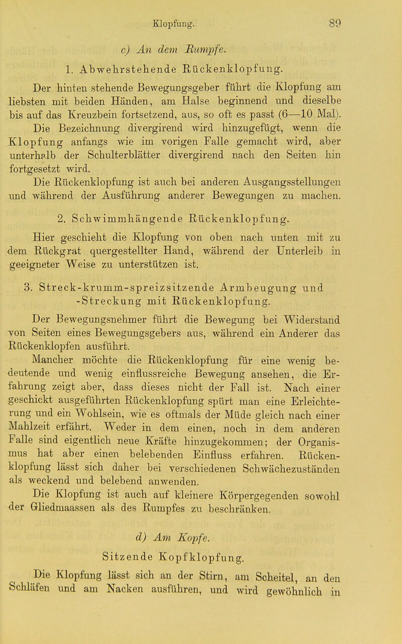 c) Än dem Bunipfe. 1. Abwehrstehende Rückenklopfung. Der hinten stehende Bewegungsgeber führt die Klopfung am liebsten mit beiden Händen, am Halse beginnend und dieselbe bis auf das Kreuzbein fortsetzend, aus, so oft es passt (6—10 Mal). Die Bezeichnung divergirend wird hinzugefügt, wenn die Klopfung anfangs wie im vorigen Falle gemacht wird, aber unterhplb der Schulterblätter divergirend nach den Seiten hin fortgesetzt wird. Die Rückenklopfung ist auch bei anderen Ausgangsstellungen imd während der Ausführung anderer Bewegungen zu machen. 2. Schwimmhängende Rückenklopfung. Hier geschieht die Klopfung von oben nach unten mit zu dem Rückgrat quergestellter Hand, während der Unterleib in geeigneter Weise zu unterstützen ist, 3. Streck-krumm-spreizsitzende Armbeugung und -Streckung mit Rückenklopfung. Der Bewegungsnehmer führt die Bewegung bei Widerstand Ton Seiten eines Bewegungsgebers aus, während ein Anderer das Rückenklopfen ausführt. Mancher möchte die Rückenklopfung für eine wenig be- deutende und wenig einflussreiche Bewegung ansehen, die Er- fahrung zeigt aber, dass dieses nicht der Fall ist. Nach einer geschickt ausgeführten Rückenklopfung spürt man eine Erleichte- rung und ein Wohlsein, wie es oftmals der Müde gleich nach einer Mahlzeit erfährt. Weder in dem einen, noch in dem anderen Falle sind eigentlich neue Kräfte hinzugekommen; der Organis- mus hat aber einen belebenden Einfluss erfahren. Rücken- klopfung lässt sich daher bei verschiedenen Schwächezuständen als weckend und belebend anwenden. Die Klopfung ist auch auf kleinere Körpergegenden sowohl der Gliedmaassen als des Rumpfes zu beschränken. d) Am Kopfe. Sitzende Kopf klopfung. Die Klopfung lässt sich an der Stirn, am Scheitel, an den Schläfen und am Nacken ausführen, und wird gewöhnlich in