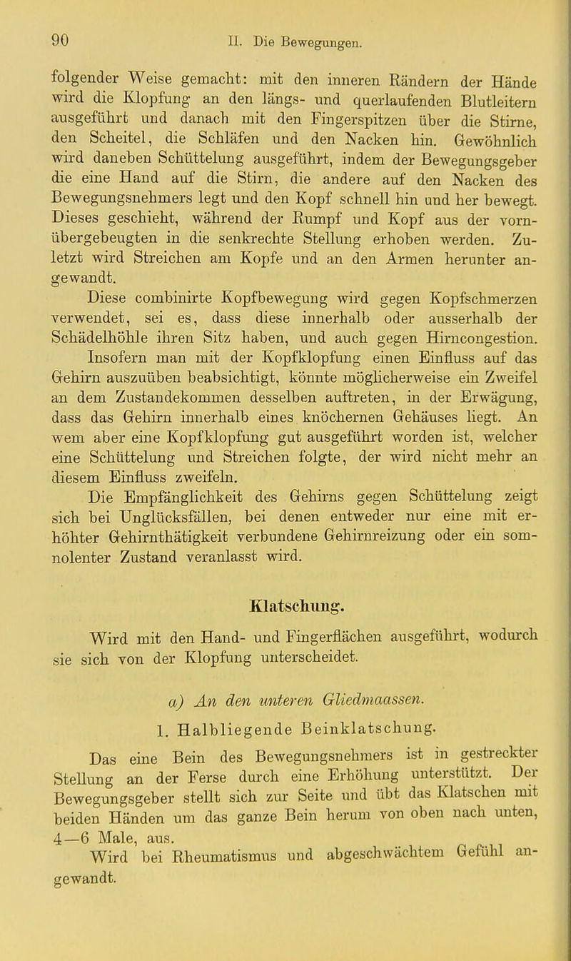 folgender Weise gemacht: mit den inneren Rändern der Hände wird die Klopfung- an den längs- und querlaufenden Blutleitern ausgeführt und danach mit den Fingerspitzen über die Stime, den Scheitel, die Schläfen und den Nacken hin. Gewöhnlich wird daneben Schüttelung ausgeführt, indem der Bewegungsgeber die eine Hand auf die Stirn, die andere auf den Nacken des Bewegungsnehmers legt und den Kopf schnell hin und her bewegt. Dieses geschieht, während der Rumpf und Kopf aus der vorn- übergebeugten in die senkrechte Stellung erhoben werden. Zu- letzt wird Streichen am Kopfe und an den Armen herunter an- gewandt. Diese combinirte Kopfbewegung wird gegen Kopfschmerzen verwendet, sei es, dass diese innerhalb oder ausserhalb der Schädelhöhle ihren Sitz haben, und auch gegen Hirncongestion. Insofern man mit der Kopf klopf ung einen Einfluss auf das Grehirn auszuüben beabsichtigt, könnte möglicherweise ein Zweifel an dem Zustandekommen desselben auftreten, in der Erwägung, dass das Gehirn innerhalb eines knöchernen Gehäuses liegt. An wem aber eine Kopfklopfung gut ausgeführt worden ist, welcher eine Schüttelung und Streichen folgte, der wird nicht mehr an diesem Einfluss zweifeln. Die Empfänglichkeit des Gehirns gegen Schüttelung zeigt sich bei Unglücksfällen, bei denen entweder nur eine mit er- höhter Gehirnthätigkeit verbundene Gehirnreizung oder ein som- nolenter Zustand veranlasst wird. Klatschung. Wird mit den Hand- und Fingerflächen ausgeführt, wodurch sie sich von der Klopfung unterscheidet. a) An den unteren Gliedmaassen. 1. Halbliegende Beinklatschung. Das eine Bein des Bewegungsnehmers ist in gestreckter Stellung an der Ferse durch eine Erhöhung unterstützt. Der Bewegungsgeber stellt sich zur Seite und übt das Klatschen mit beiden Händen um das ganze Bein herum von oben nach unten, 4—6 Male, aus. Wird bei Rheumatismus und abgeschwächtem Gefühl an- gewandt.